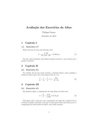 Avaliac~ao dos Exerccios da Aline 
Philippe Fanaro 
Setembro de 2014 
1 Captulo I 
1.1 Exerccio 1.7 
Houve um erro de uma casa decimal, seria: 
 = 
3  108 
64  1010  103 = 0; 468 m (1) 
Ou seja, seria necessaria uma largura pequena somente, o que mostra que o 
projeto e possvel. 
2 Captulo II 
2.1 Exerccio 2.5 
Na verdade, ha um erro neste exerccio, a formula abaixo, numa analogia a 
resistores mostra que o foco esta sempre entre do e di: 
1 
di 
+ 
1 
do 
= 
1 
f 
) f = 
dido 
di + do 
(2) 
3 Captulo III 
3.1 Exerccio 3.3 
Em primeiro lugar, o comprimento de onda dentro da slica sera: 
 = 
0 
n 
= 
0; 85 
1; 544 
 0; 55 m (3) 
Pela  