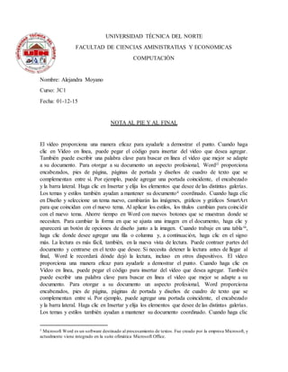 UNIVERSIDAD TÉCNICA DEL NORTE
FACULTAD DE CIENCIAS AMINISTRATIAS Y ECONOMICAS
COMPUTACIÓN
Nombre: Alejandra Moyano
Curso: 3C1
Fecha: 01-12-15
NOTA AL PIE Y AL FINAL
El vídeo proporciona una manera eficaz para ayudarle a demostrar el punto. Cuando haga
clic en Vídeo en línea, puede pegar el código para insertar del vídeo que desea agregar.
También puede escribir una palabra clave para buscar en línea el vídeo que mejor se adapte
a su documento. Para otorgar a su documento un aspecto profesional, Wordi1 proporciona
encabezados, pies de página, páginas de portada y diseños de cuadro de texto que se
complementan entre sí. Por ejemplo, puede agregar una portada coincidente, el encabezado
y la barra lateral. Haga clic en Insertar y elija los elementos que desee de las distintas galerías.
Los temas y estilos también ayudan a mantener su documentoii coordinado. Cuando haga clic
en Diseño y seleccione un tema nuevo, cambiarán las imágenes, gráficos y gráficos SmartArt
para que coincidan con el nuevo tema. Al aplicar los estilos, los títulos cambian para coincidir
con el nuevo tema. Ahorre tiempo en Word con nuevos botones que se muestran donde se
necesiten. Para cambiar la forma en que se ajusta una imagen en el documento, haga clic y
aparecerá un botón de opciones de diseño junto a la imagen. Cuando trabaje en una tablaiii,
haga clic donde desee agregar una fila o columna y, a continuación, haga clic en el signo
más. La lectura es más fácil, también, en la nueva vista de lectura. Puede contraer partes del
documento y centrarse en el texto que desee. Si necesita detener la lectura antes de llegar al
final, Word le recordará dónde dejó la lectura, incluso en otros dispositivos. El vídeo
proporciona una manera eficaz para ayudarle a demostrar el punto. Cuando haga clic en
Vídeo en línea, puede pegar el código para insertar del vídeo que desea agregar. También
puede escribir una palabra clave para buscar en línea el vídeo que mejor se adapte a su
documento. Para otorgar a su documento un aspecto profesional, Word proporciona
encabezados, pies de página, páginas de portada y diseños de cuadro de texto que se
complementan entre sí. Por ejemplo, puede agregar una portada coincidente, el encabezado
y la barra lateral. Haga clic en Insertar y elija los elementos que desee de las distintas galerías.
Los temas y estilos también ayudan a mantener su documento coordinado. Cuando haga clic
1 Microsoft Word es un software destinado al procesamiento de textos. Fue creado por la empresa Microsoft, y
actualmente viene integrado en la suite ofimática Microsoft Office.
 