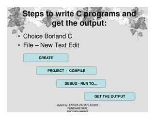 Steps to write C programs and
get the output:
• Choice Borland C
• File – New Text Edit
CREATE

PROJECT - COMPILE

DEBUG - RUN TO…

GET THE OUTPUT
styled by: FARIZA ZAHARI.EC201
FUNDAMENTAL
PROGRAMMING

 