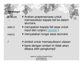 Penerangan

#include
…
stdio.h
main()
//

Arahan prapemproses untuk
memasukkan kepala fail ke dalam
aturcara.
merupakan kepala fail asas untuk
input dan output.( contoh )
menyatakan fungsi asas aturcara
simbol untuk memasukkann ulasan
baris dengan simbol ini tidak akan
dibaca oleh pengkompil
styled by: FARIZA ZAHARI.EC201
FUNDAMENTAL
PROGRAMMING

 
