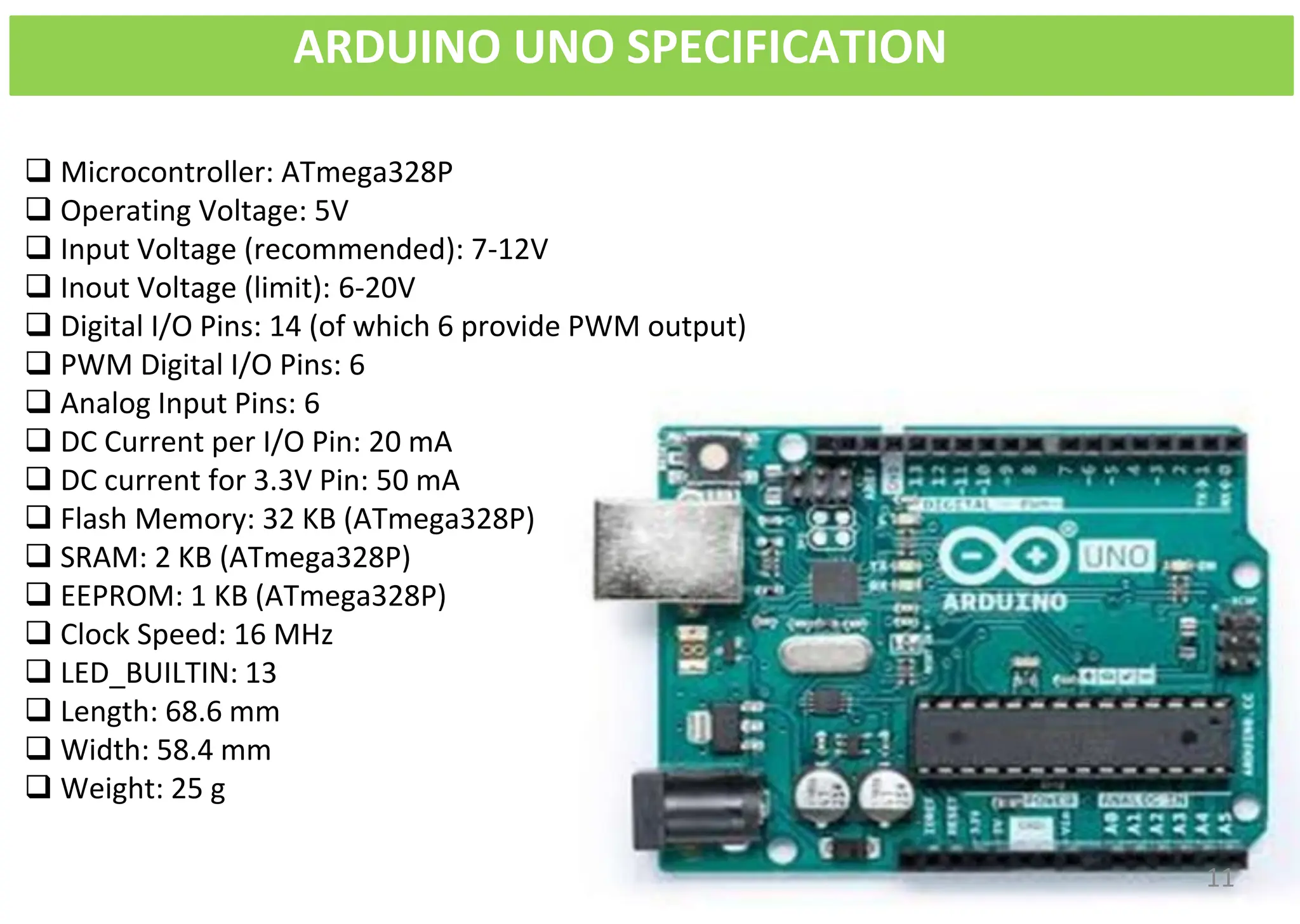 ARDUINO UNO SPECIFICATION
❑ Microcontroller: ATmega328P
❑ Operating Voltage: 5V
❑ Input Voltage (recommended): 7-12V
❑ Inout Voltage (limit): 6-20V
❑ Digital I/O Pins: 14 (of which 6 provide PWM output)
❑ PWM Digital I/O Pins: 6
❑ Analog Input Pins: 6
❑ DC Current per I/O Pin: 20 mA
❑ DC current for 3.3V Pin: 50 mA
❑ Flash Memory: 32 KB (ATmega328P)
❑ SRAM: 2 KB (ATmega328P)
❑ EEPROM: 1 KB (ATmega328P)
❑ Clock Speed: 16 MHz
❑ LED_BUILTIN: 13
❑ Length: 68.6 mm
❑ Width: 58.4 mm
❑ Weight: 25 g
11
 