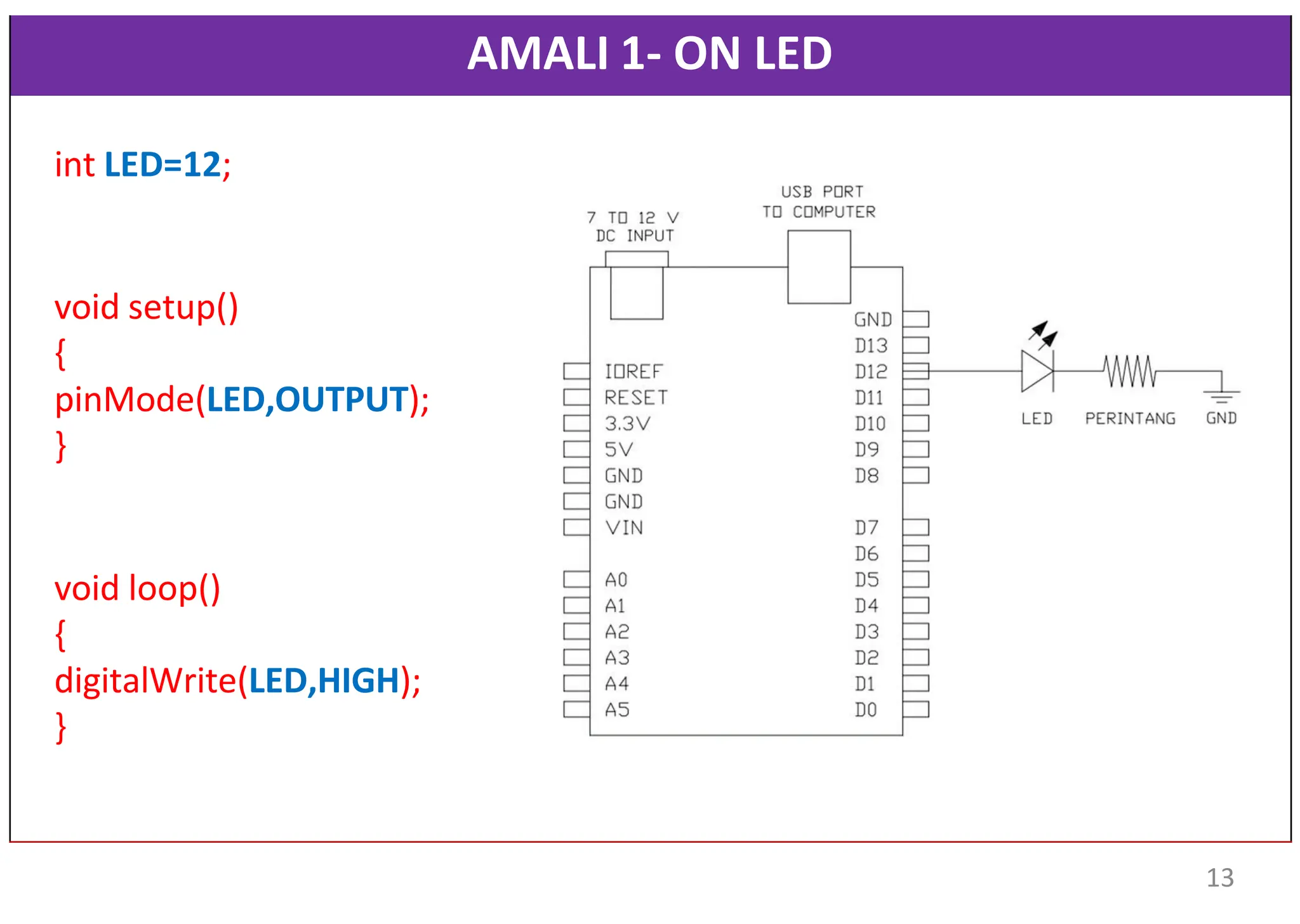 AMALI 1- ON LED
int LED=12;
void setup()
{
pinMode(LED,OUTPUT);
}
void loop()
{
digitalWrite(LED,HIGH);
}
13
 