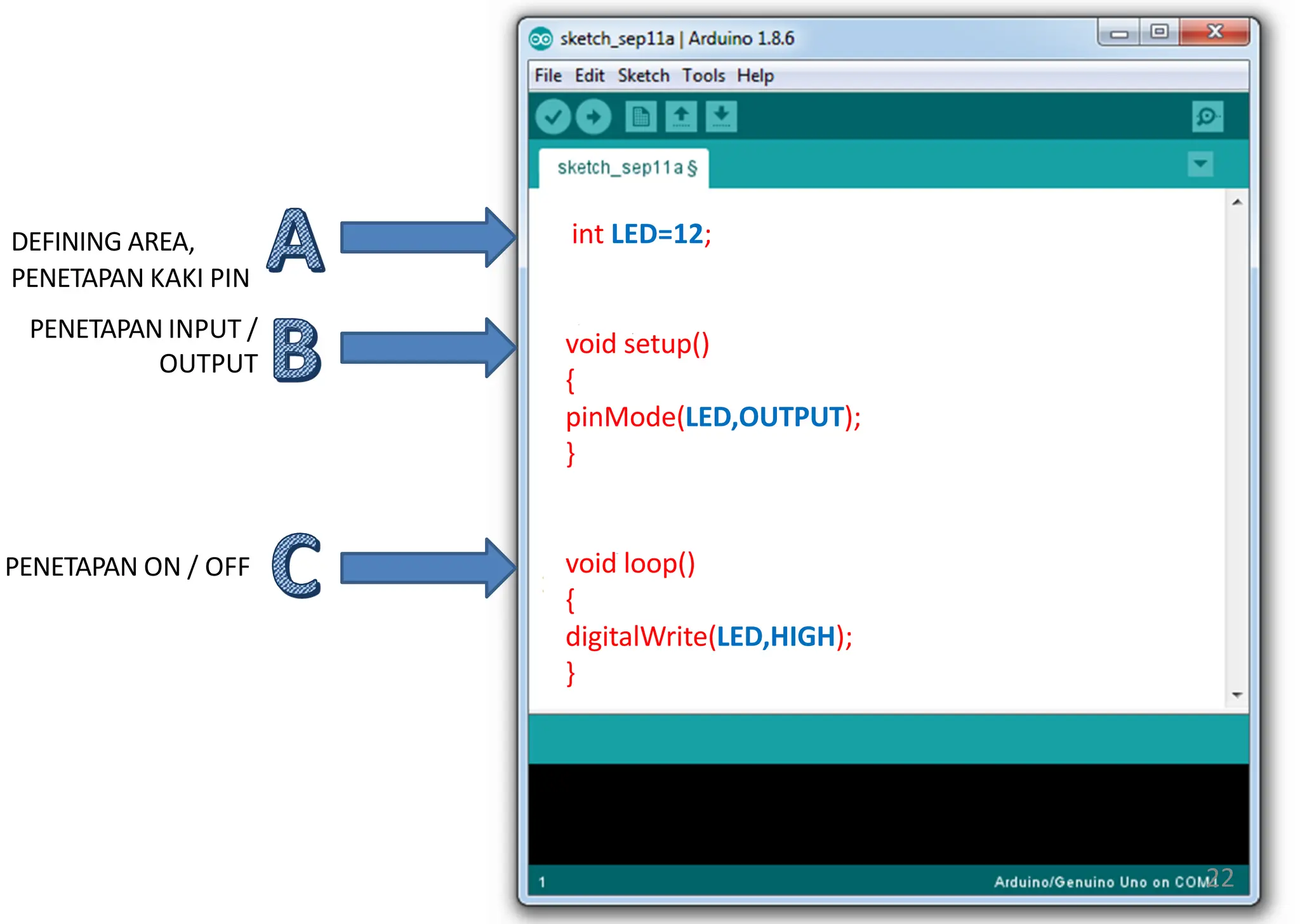 int LED=12;
void setup()
{
pinMode(LED,OUTPUT);
}
void loop()
{
digitalWrite(LED,HIGH);
}
DEFINING AREA,
PENETAPAN KAKI PIN
PENETAPAN INPUT /
OUTPUT
PENETAPAN ON / OFF
22
 