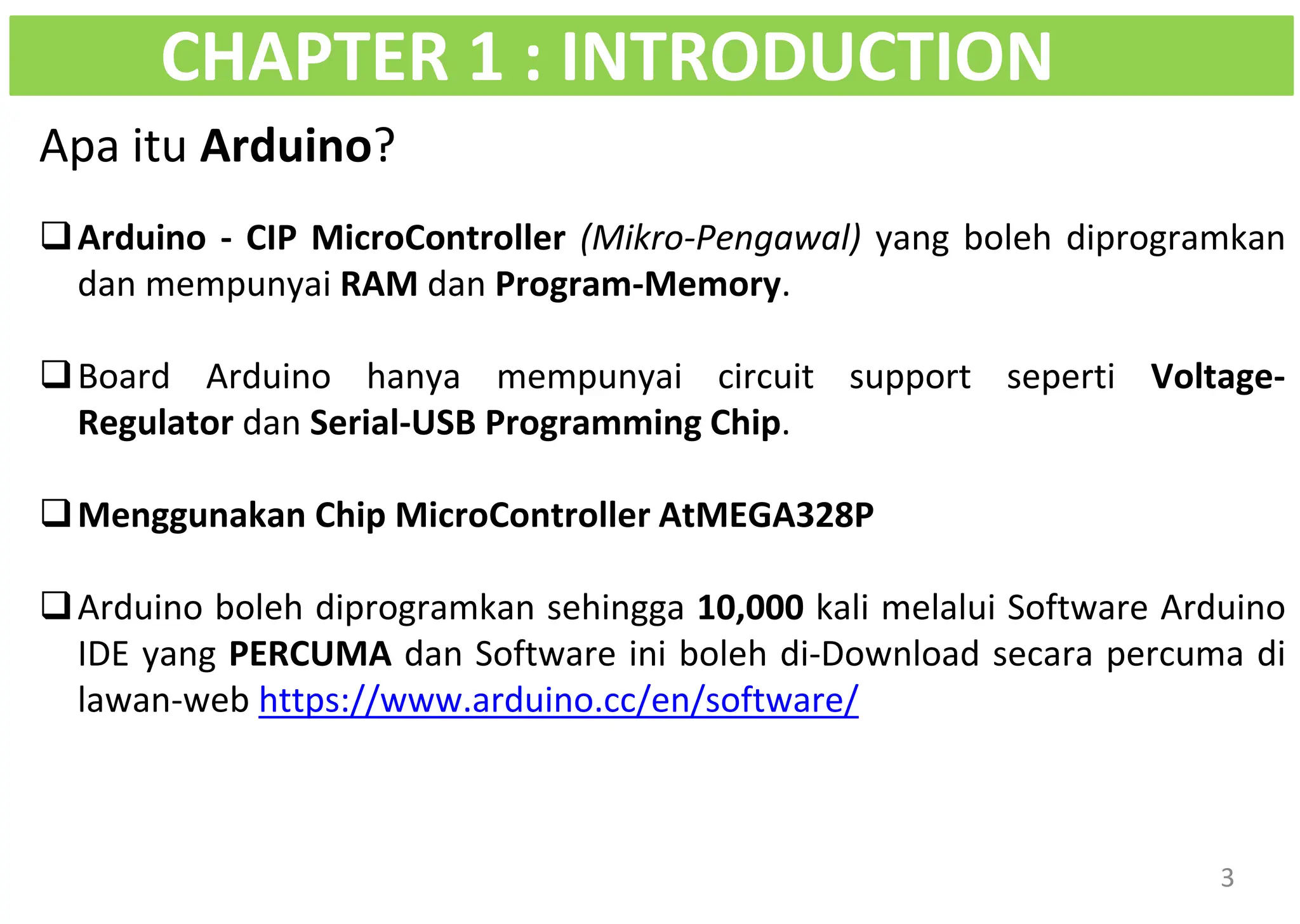 Apa itu Arduino?
❑Arduino - CIP MicroController (Mikro-Pengawal) yang boleh diprogramkan
dan mempunyai RAM dan Program-Memory.
❑Board Arduino hanya mempunyai circuit support seperti Voltage-
Regulator dan Serial-USB Programming Chip.
❑Menggunakan Chip MicroController AtMEGA328P
❑Arduino boleh diprogramkan sehingga 10,000 kali melalui Software Arduino
IDE yang PERCUMA dan Software ini boleh di-Download secara percuma di
lawan-web https://www.arduino.cc/en/software/
CHAPTER 1 : INTRODUCTION
3
 