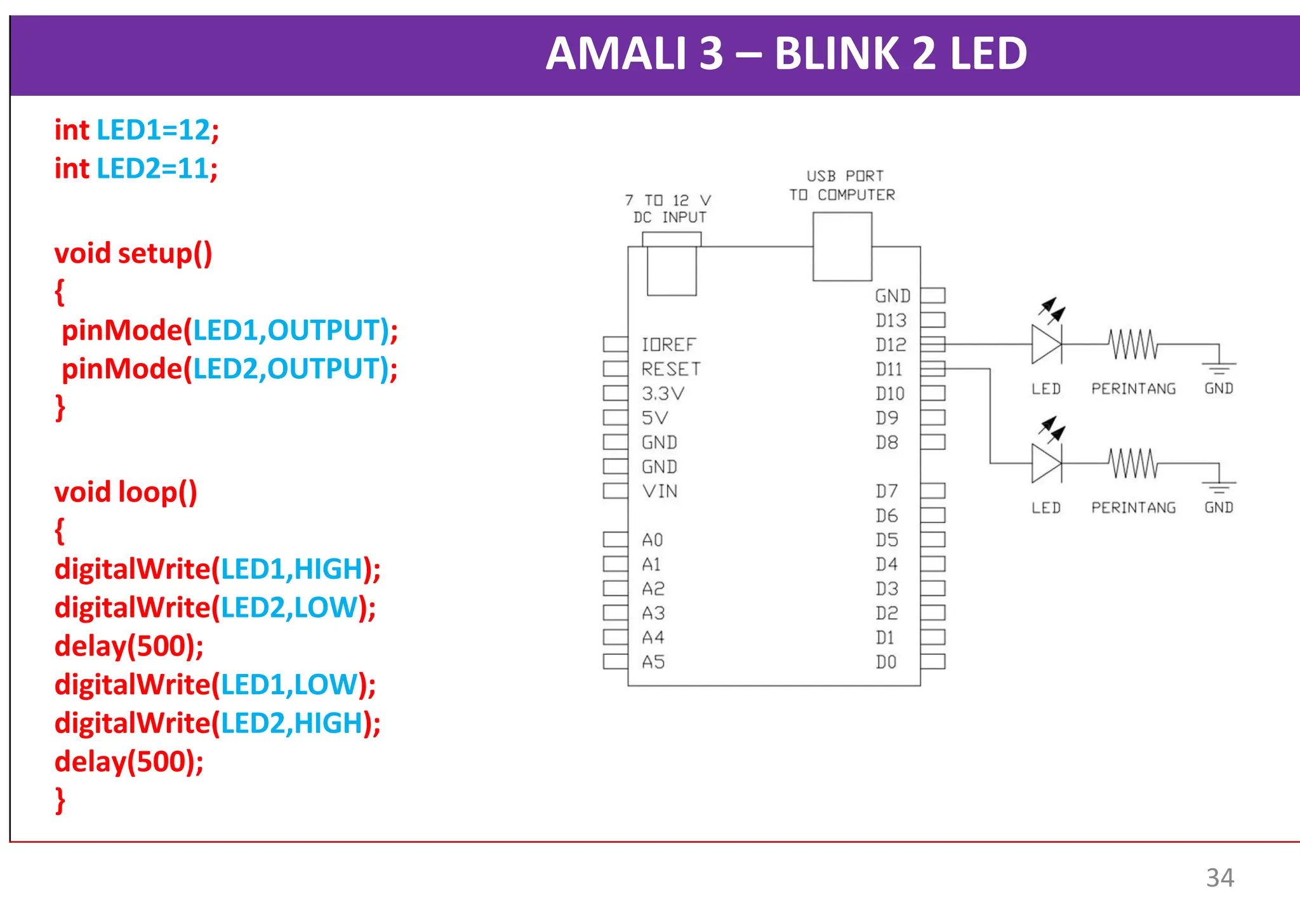 AMALI 3 – BLINK 2 LED
int LED1=12;
int LED2=11;
void setup()
{
pinMode(LED1,OUTPUT);
pinMode(LED2,OUTPUT);
}
void loop()
{
digitalWrite(LED1,HIGH);
digitalWrite(LED2,LOW);
delay(500);
digitalWrite(LED1,LOW);
digitalWrite(LED2,HIGH);
delay(500);
}
34
 