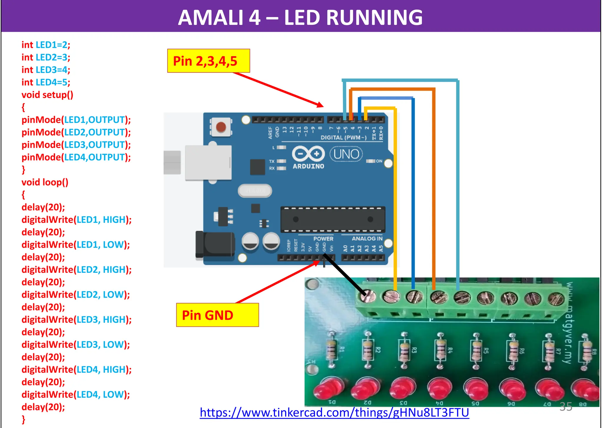 AMALI 4 – LED RUNNING
int LED1=2;
int LED2=3;
int LED3=4;
int LED4=5;
void setup()
{
pinMode(LED1,OUTPUT);
pinMode(LED2,OUTPUT);
pinMode(LED3,OUTPUT);
pinMode(LED4,OUTPUT);
}
void loop()
{
delay(20);
digitalWrite(LED1, HIGH);
delay(20);
digitalWrite(LED1, LOW);
delay(20);
digitalWrite(LED2, HIGH);
delay(20);
digitalWrite(LED2, LOW);
delay(20);
digitalWrite(LED3, HIGH);
delay(20);
digitalWrite(LED3, LOW);
delay(20);
digitalWrite(LED4, HIGH);
delay(20);
digitalWrite(LED4, LOW);
delay(20);
}
https://www.tinkercad.com/things/gHNu8LT3FTU
Pin 2,3,4,5
Pin GND
35
 