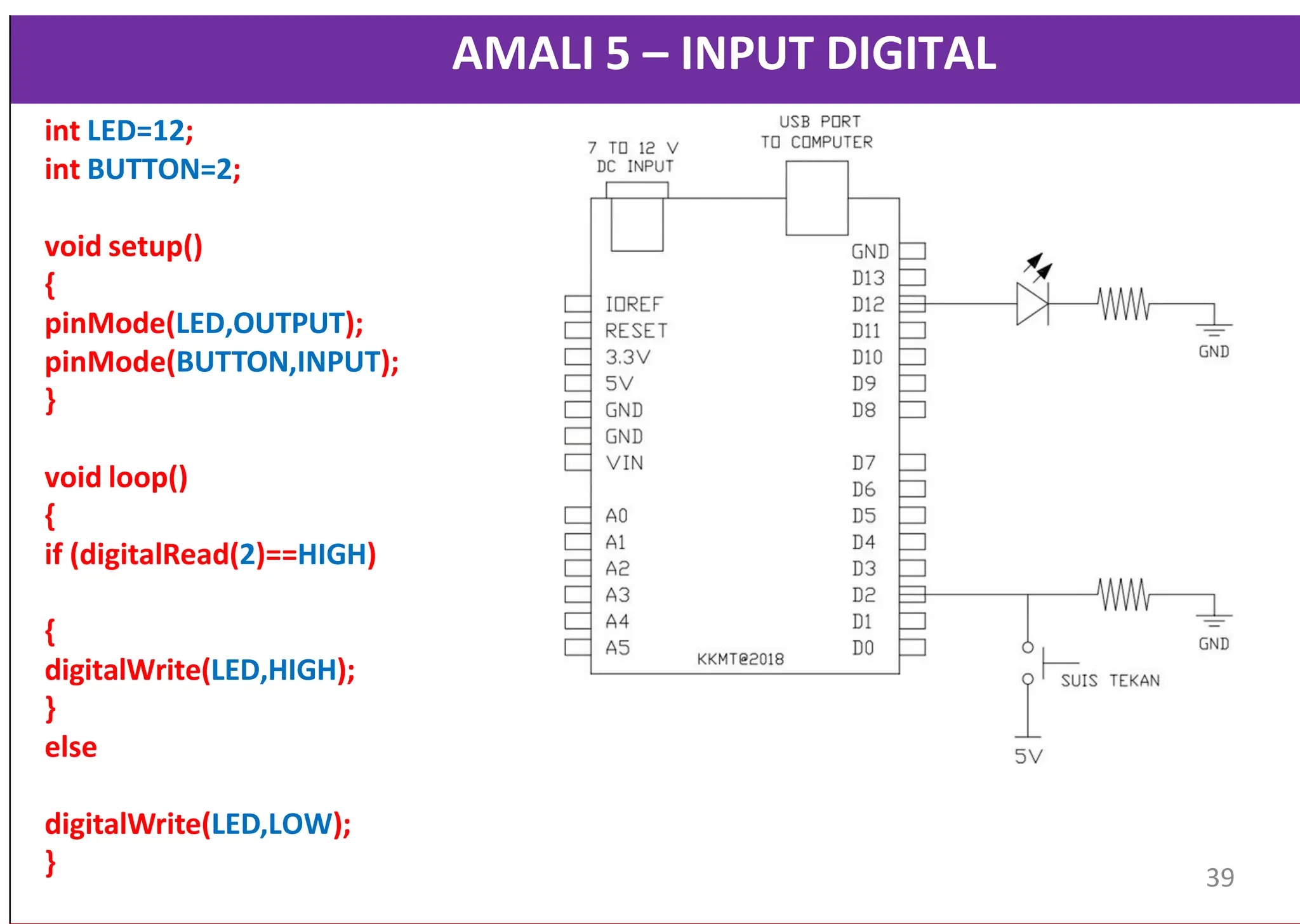 AMALI 5 – INPUT DIGITAL
int LED=12;
int BUTTON=2;
void setup()
{
pinMode(LED,OUTPUT);
pinMode(BUTTON,INPUT);
}
void loop()
{
if (digitalRead(2)==HIGH)
{
digitalWrite(LED,HIGH);
}
else
digitalWrite(LED,LOW);
} 39
 