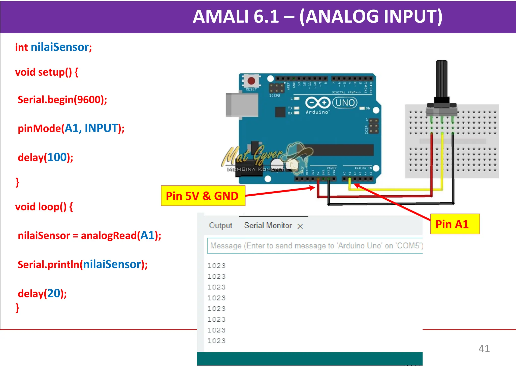 AMALI 6.1 – (ANALOG INPUT)
int nilaiSensor;
void setup() {
Serial.begin(9600);
pinMode(A1, INPUT);
delay(100);
}
void loop() {
nilaiSensor = analogRead(A1);
Serial.println(nilaiSensor);
delay(20);
}
Pin 5V & GND
Pin A1
41
 
