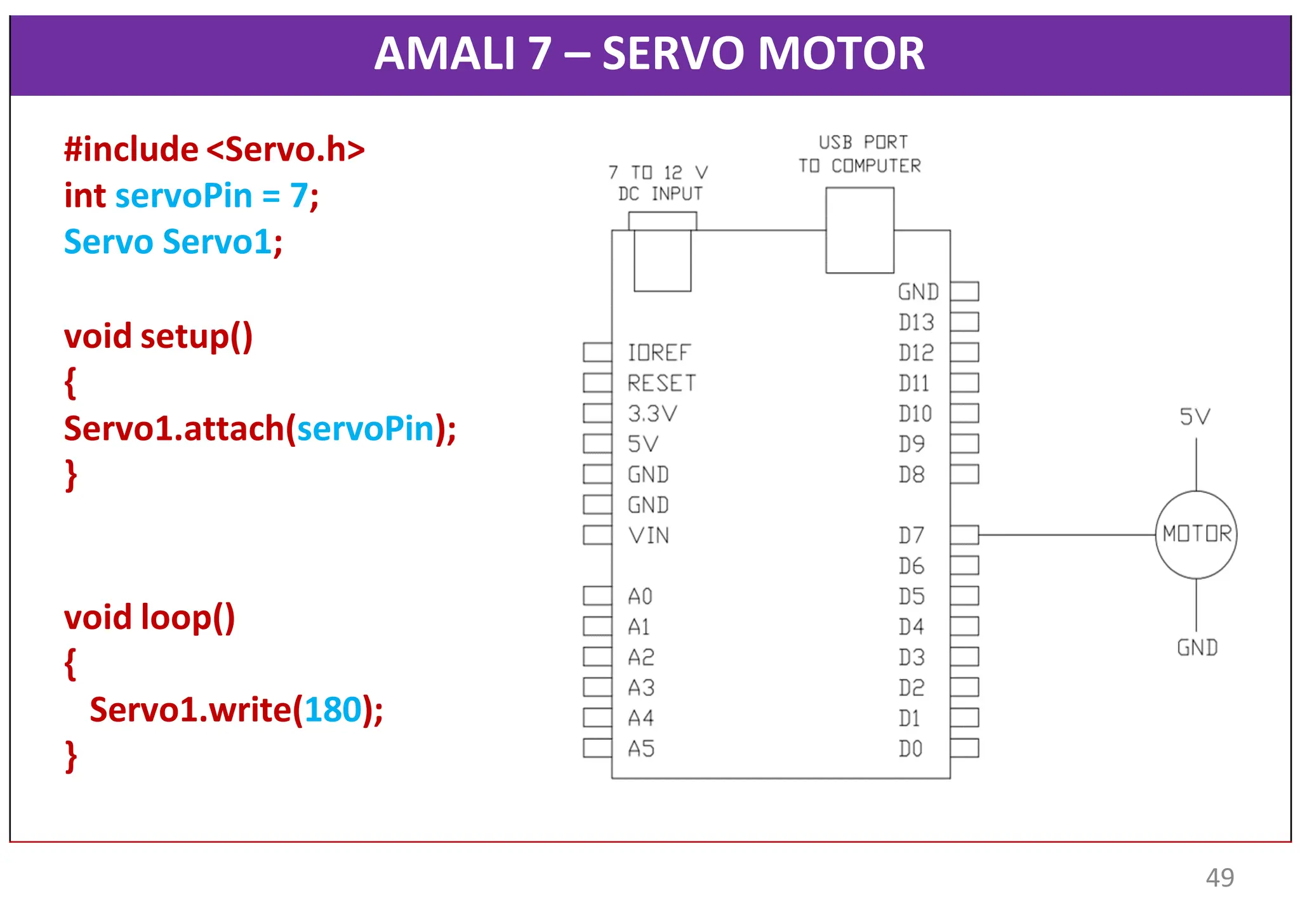 AMALI 7 – SERVO MOTOR
#include <Servo.h>
int servoPin = 7;
Servo Servo1;
void setup()
{
Servo1.attach(servoPin);
}
void loop()
{
Servo1.write(180);
}
49
 