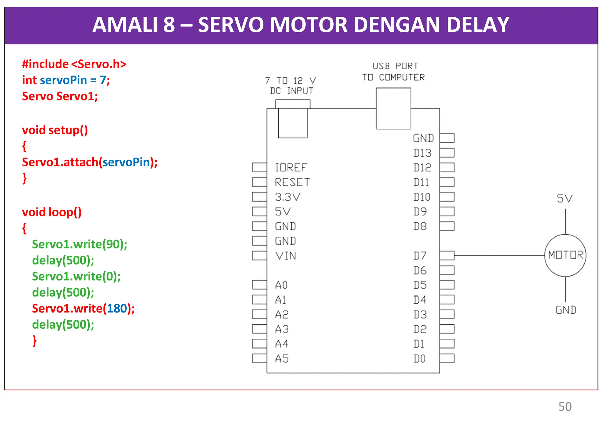AMALI 8 – SERVO MOTOR DENGAN DELAY
#include <Servo.h>
int servoPin = 7;
Servo Servo1;
void setup()
{
Servo1.attach(servoPin);
}
void loop()
{
Servo1.write(90);
delay(500);
Servo1.write(0);
delay(500);
Servo1.write(180);
delay(500);
}
50
 