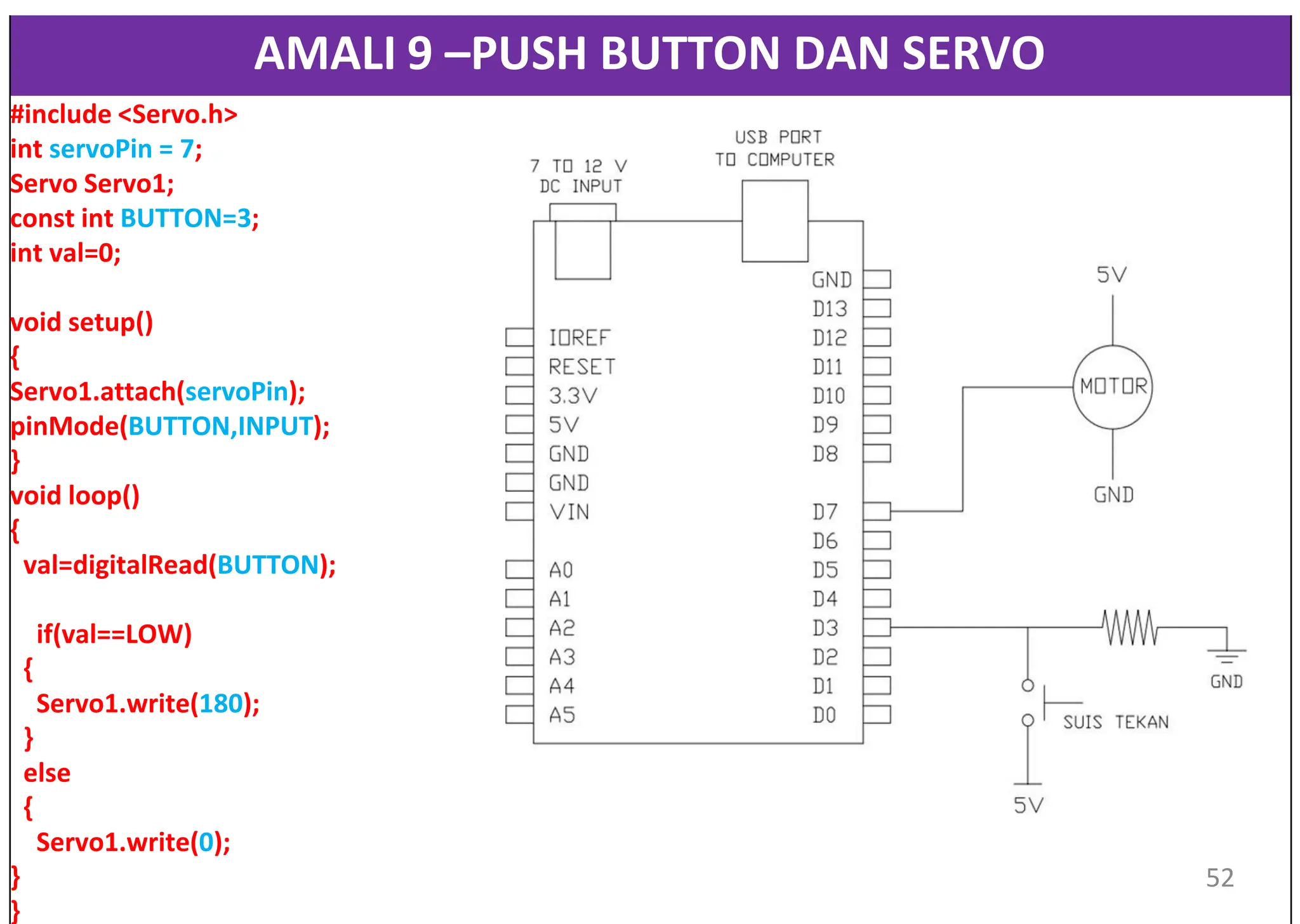AMALI 9 –PUSH BUTTON DAN SERVO
#include <Servo.h>
int servoPin = 7;
Servo Servo1;
const int BUTTON=3;
int val=0;
void setup()
{
Servo1.attach(servoPin);
pinMode(BUTTON,INPUT);
}
void loop()
{
val=digitalRead(BUTTON);
if(val==LOW)
{
Servo1.write(180);
}
else
{
Servo1.write(0);
}
}
52
 