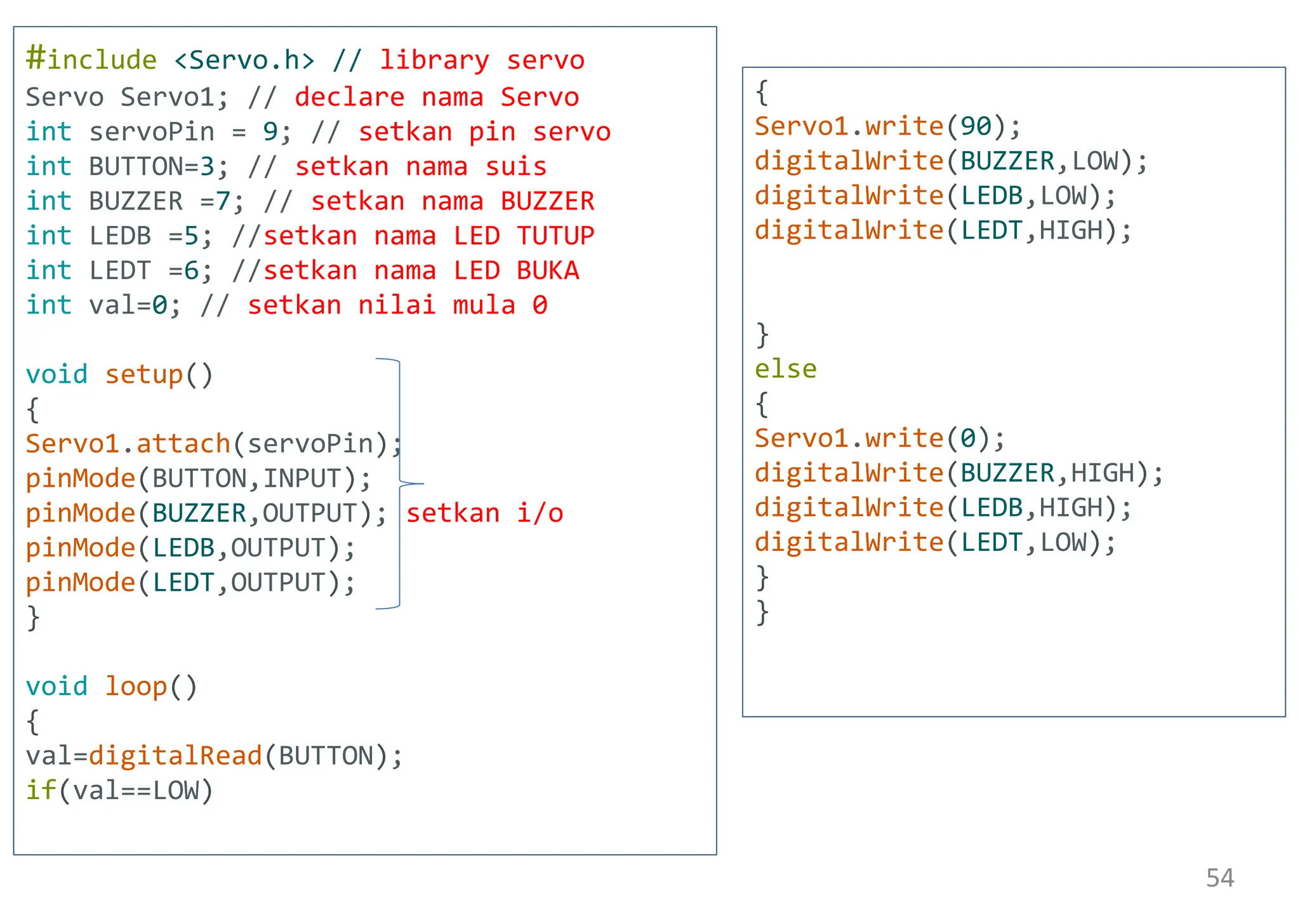 #include <Servo.h> // library servo
Servo Servo1; // declare nama Servo
int servoPin = 9; // setkan pin servo
int BUTTON=3; // setkan nama suis
int BUZZER =7; // setkan nama BUZZER
int LEDB =5; //setkan nama LED TUTUP
int LEDT =6; //setkan nama LED BUKA
int val=0; // setkan nilai mula 0
void setup()
{
Servo1.attach(servoPin);
pinMode(BUTTON,INPUT);
pinMode(BUZZER,OUTPUT); setkan i/o
pinMode(LEDB,OUTPUT);
pinMode(LEDT,OUTPUT);
}
void loop()
{
val=digitalRead(BUTTON);
if(val==LOW)
{
Servo1.write(90);
digitalWrite(BUZZER,LOW);
digitalWrite(LEDB,LOW);
digitalWrite(LEDT,HIGH);
}
else
{
Servo1.write(0);
digitalWrite(BUZZER,HIGH);
digitalWrite(LEDB,HIGH);
digitalWrite(LEDT,LOW);
}
}
54
 