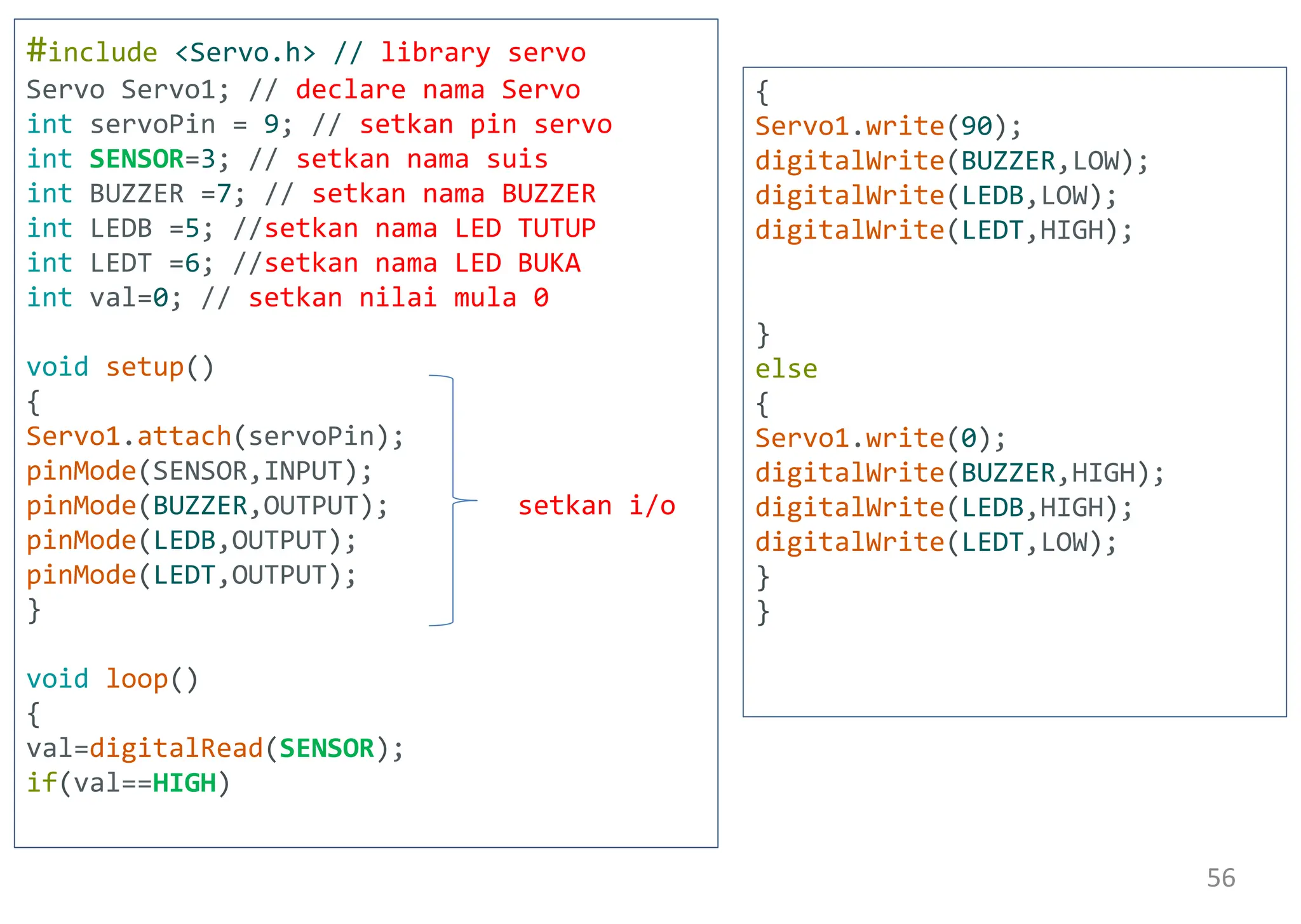#include <Servo.h> // library servo
Servo Servo1; // declare nama Servo
int servoPin = 9; // setkan pin servo
int SENSOR=3; // setkan nama suis
int BUZZER =7; // setkan nama BUZZER
int LEDB =5; //setkan nama LED TUTUP
int LEDT =6; //setkan nama LED BUKA
int val=0; // setkan nilai mula 0
void setup()
{
Servo1.attach(servoPin);
pinMode(SENSOR,INPUT);
pinMode(BUZZER,OUTPUT); setkan i/o
pinMode(LEDB,OUTPUT);
pinMode(LEDT,OUTPUT);
}
void loop()
{
val=digitalRead(SENSOR);
if(val==HIGH)
{
Servo1.write(90);
digitalWrite(BUZZER,LOW);
digitalWrite(LEDB,LOW);
digitalWrite(LEDT,HIGH);
}
else
{
Servo1.write(0);
digitalWrite(BUZZER,HIGH);
digitalWrite(LEDB,HIGH);
digitalWrite(LEDT,LOW);
}
}
56
 