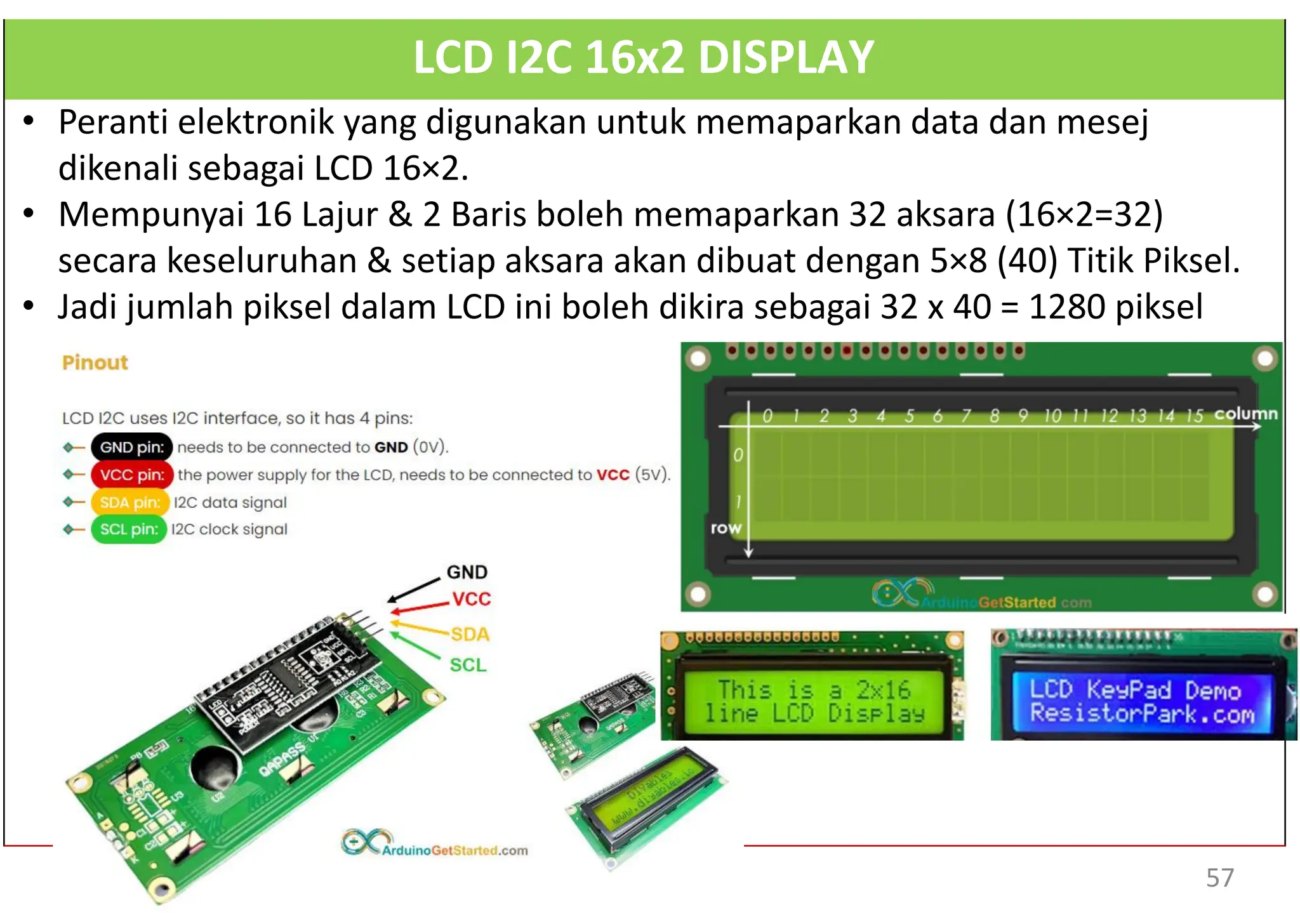 LCD I2C 16x2 DISPLAY
• Peranti elektronik yang digunakan untuk memaparkan data dan mesej
dikenali sebagai LCD 16×2.
• Mempunyai 16 Lajur & 2 Baris boleh memaparkan 32 aksara (16×2=32)
secara keseluruhan & setiap aksara akan dibuat dengan 5×8 (40) Titik Piksel.
• Jadi jumlah piksel dalam LCD ini boleh dikira sebagai 32 x 40 = 1280 piksel
57
 