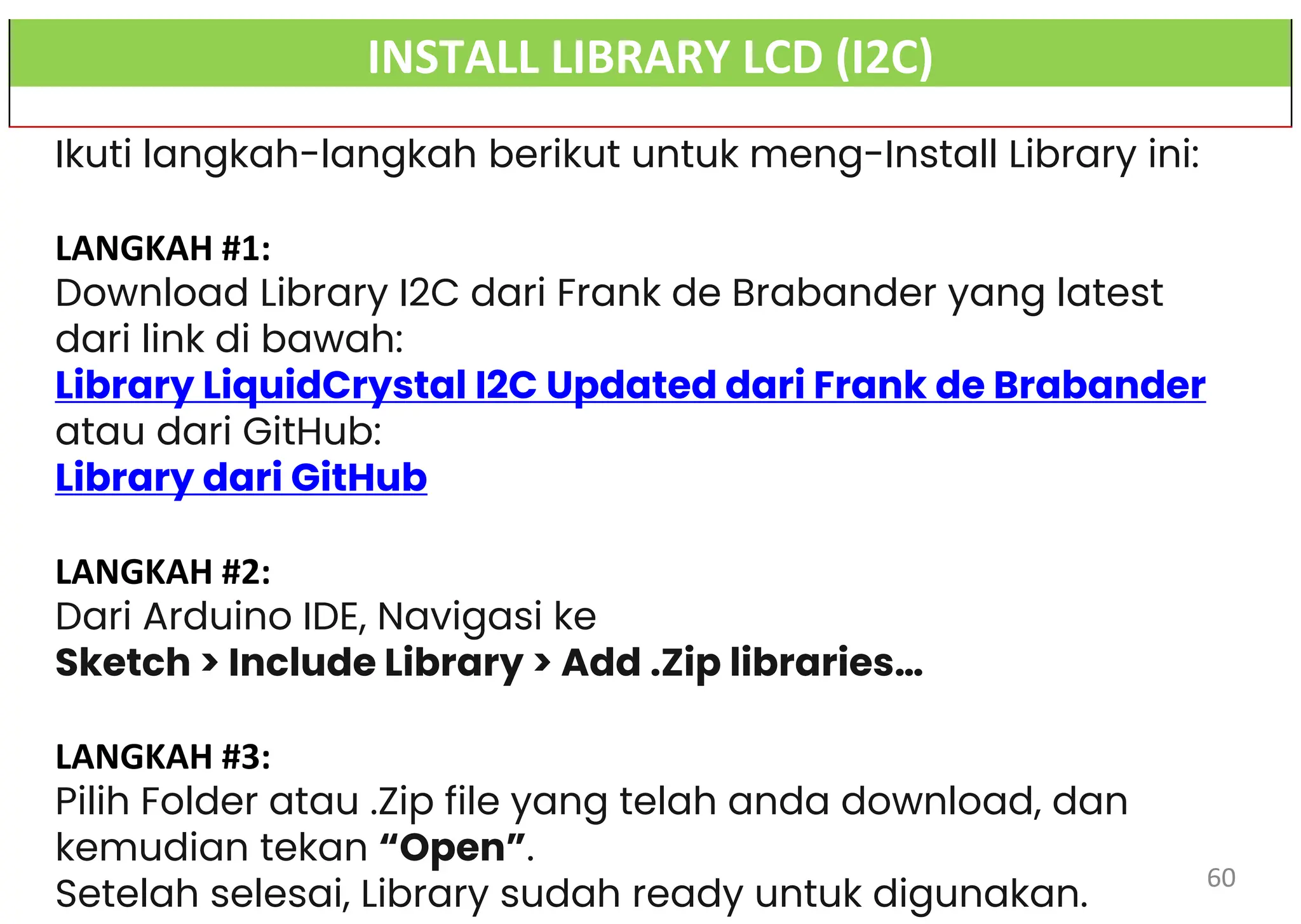 INSTALL LIBRARY LCD (I2C)
Ikuti langkah-langkah berikut untuk meng-Install Library ini:
LANGKAH #1:
Download Library I2C dari Frank de Brabander yang latest
dari link di bawah:
Library LiquidCrystal I2C Updated dari Frank de Brabander
atau dari GitHub:
Library dari GitHub
LANGKAH #2:
Dari Arduino IDE, Navigasi ke
Sketch > Include Library > Add .Zip libraries…
LANGKAH #3:
Pilih Folder atau .Zip file yang telah anda download, dan
kemudian tekan “Open”.
Setelah selesai, Library sudah ready untuk digunakan.
60
 