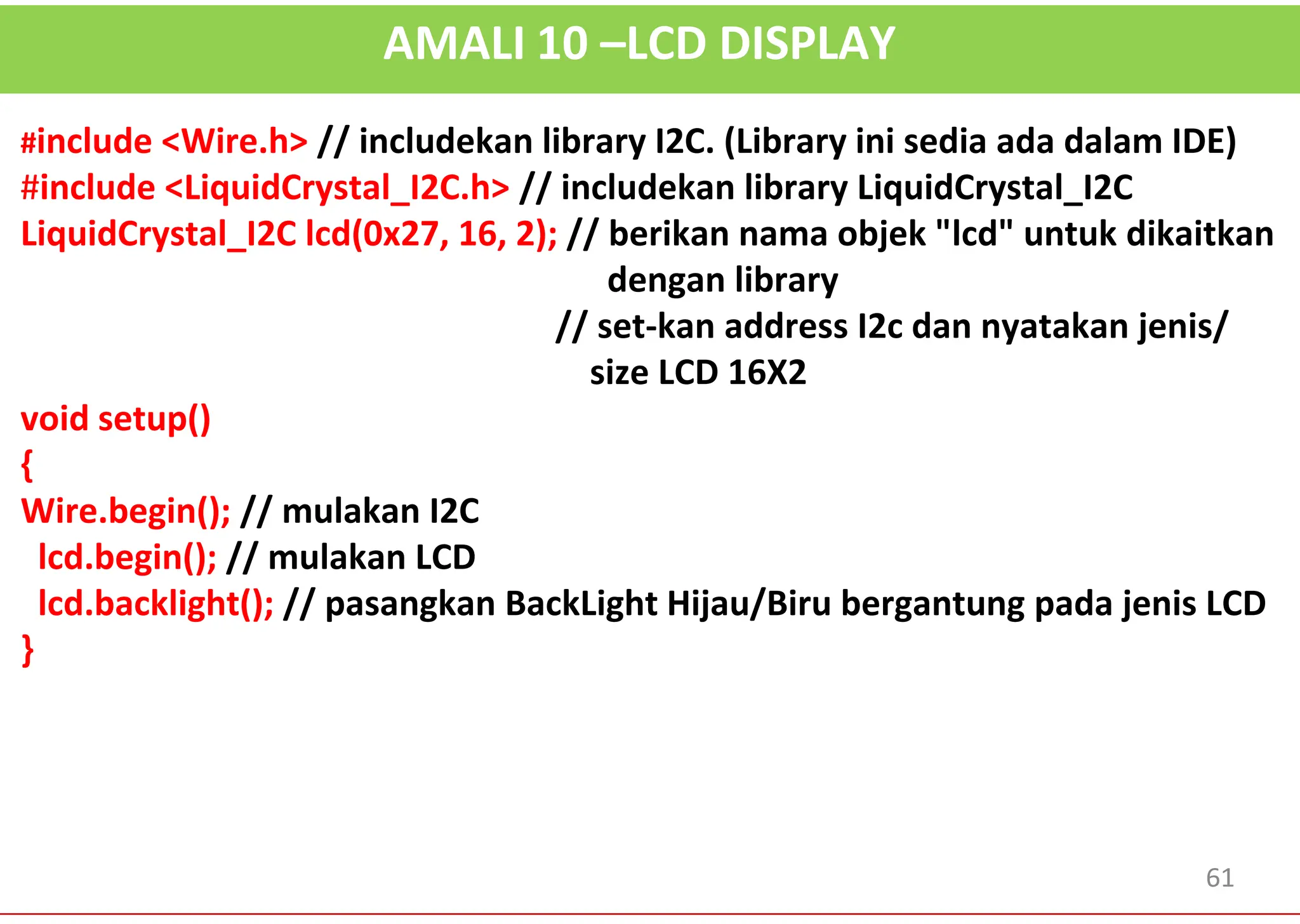 AMALI 10 –LCD DISPLAY
#include <Wire.h> // includekan library I2C. (Library ini sedia ada dalam IDE)
#include <LiquidCrystal_I2C.h> // includekan library LiquidCrystal_I2C
LiquidCrystal_I2C lcd(0x27, 16, 2); // berikan nama objek "lcd" untuk dikaitkan
dengan library
// set-kan address I2c dan nyatakan jenis/
size LCD 16X2
void setup()
{
Wire.begin(); // mulakan I2C
lcd.begin(); // mulakan LCD
lcd.backlight(); // pasangkan BackLight Hijau/Biru bergantung pada jenis LCD
}
61
 