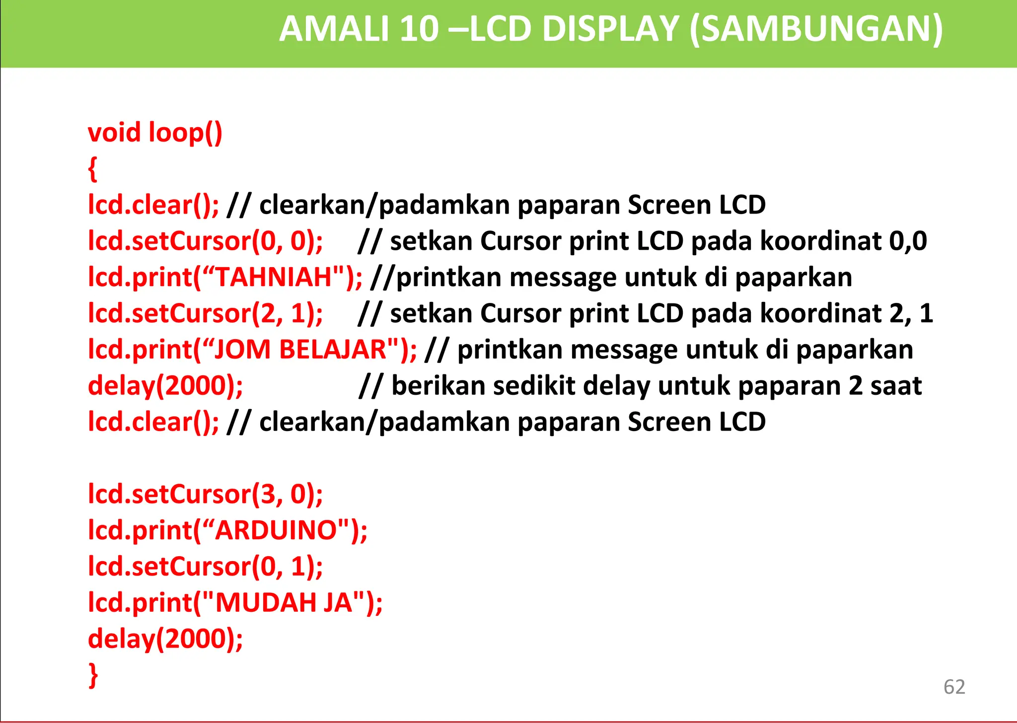 AMALI 10 –LCD DISPLAY (SAMBUNGAN)
void loop()
{
lcd.clear(); // clearkan/padamkan paparan Screen LCD
lcd.setCursor(0, 0); // setkan Cursor print LCD pada koordinat 0,0
lcd.print(“TAHNIAH"); //printkan message untuk di paparkan
lcd.setCursor(2, 1); // setkan Cursor print LCD pada koordinat 2, 1
lcd.print(“JOM BELAJAR"); // printkan message untuk di paparkan
delay(2000); // berikan sedikit delay untuk paparan 2 saat
lcd.clear(); // clearkan/padamkan paparan Screen LCD
lcd.setCursor(3, 0);
lcd.print(“ARDUINO");
lcd.setCursor(0, 1);
lcd.print("MUDAH JA");
delay(2000);
} 62
 