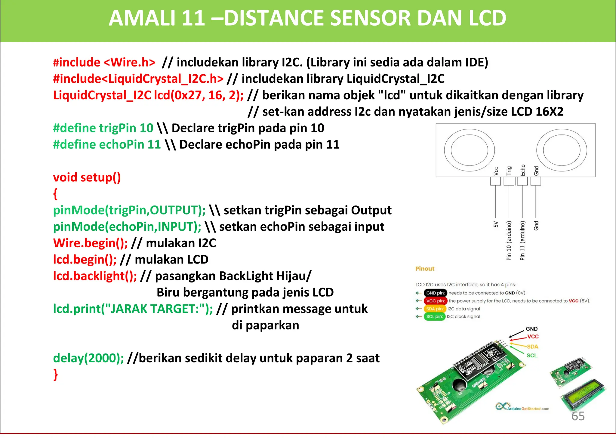 AMALI 11 –DISTANCE SENSOR DAN LCD
#include <Wire.h> // includekan library I2C. (Library ini sedia ada dalam IDE)
#include<LiquidCrystal_I2C.h> // includekan library LiquidCrystal_I2C
LiquidCrystal_I2C lcd(0x27, 16, 2); // berikan nama objek "lcd" untuk dikaitkan dengan library
// set-kan address I2c dan nyatakan jenis/size LCD 16X2
 Declare trigPin pada pin 10
 Declare echoPin pada pin 11
void setup()
{
 setkan trigPin sebagai Output
pinMode(echoPin,INPUT);  setkan echoPin sebagai input
Wire.begin(); // mulakan I2C
lcd.begin(); // mulakan LCD
lcd.backlight(); // pasangkan BackLight Hijau/
Biru bergantung pada jenis LCD
lcd.print("JARAK TARGET:"); // printkan message untuk
di paparkan
delay(2000); //berikan sedikit delay untuk paparan 2 saat
}
65
 