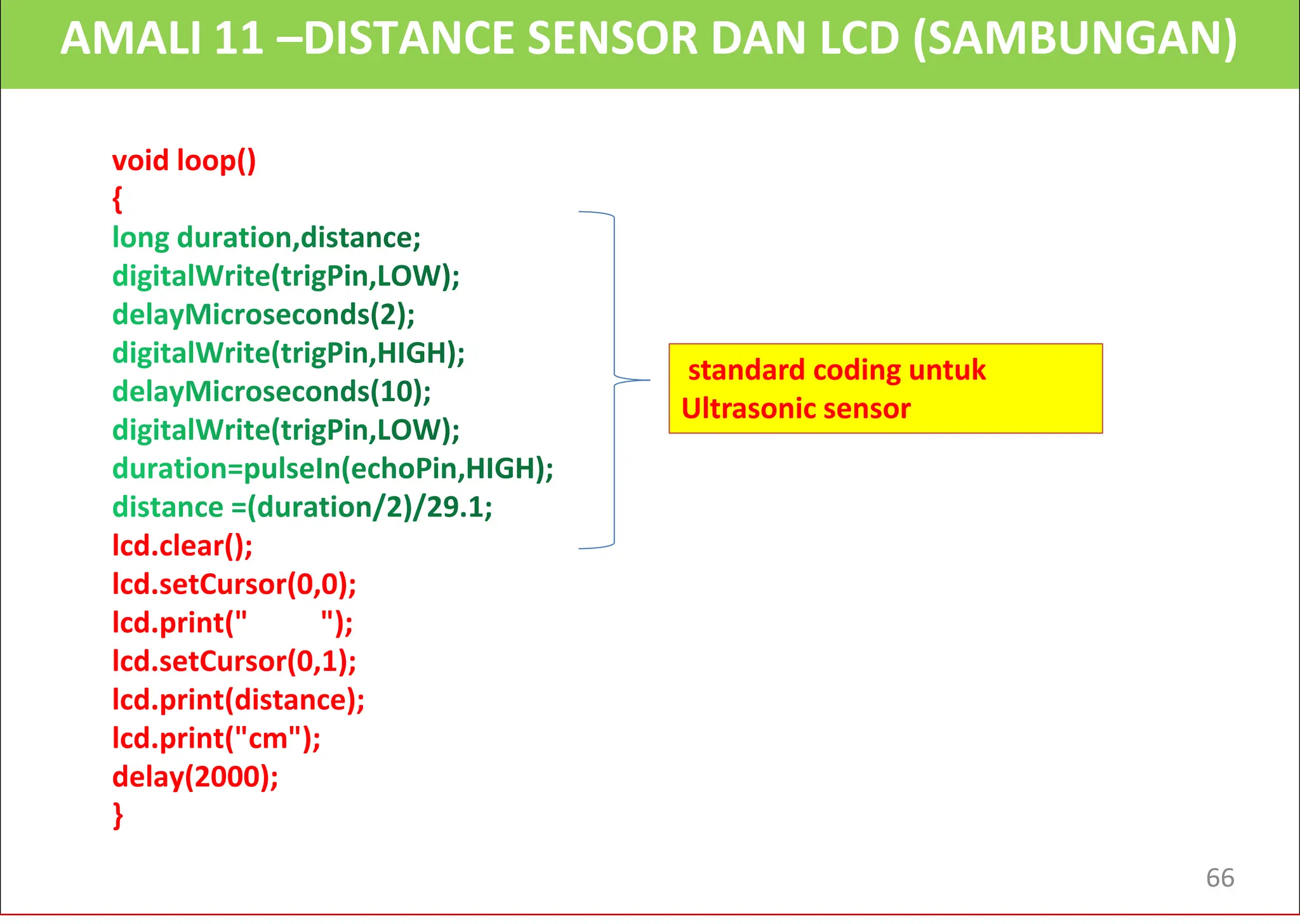AMALI 11 –DISTANCE SENSOR DAN LCD (SAMBUNGAN)
void loop()
{
lcd.clear();
lcd.setCursor(0,0);
lcd.print(" ");
lcd.setCursor(0,1);
lcd.print(distance);
lcd.print("cm");
delay(2000);
}
standard coding untuk
Ultrasonic sensor
66
 