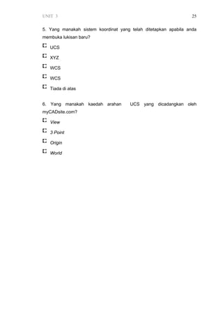 UNIT 3 25
5. Yang manakah sistem koordinat yang telah ditetapkan apabila anda
membuka lukisan baru?
UCS
XYZ
WCS
WCS
Tiada di atas
6. Yang manakah kaedah arahan UCS yang dicadangkan oleh
myCADsite.com?
View
3 Point
Origin
World
 