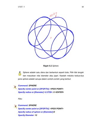 UNIT 5 40
Rajah 5.2 Sphere
Sphere adalah satu sfera dan berbentuk seperti bola. Pilih titik tengah
dan masukkan nilai diameter atau jejari. Kaedah melukis kedua-dua
jenis sphere adalah serupa dalam contoh-contoh yang berikut:
Command: SPHERE
Specify center point or [3P/2P/Ttr]: <PICK POINT>
Specify radius or [Diameter] <2.3756>: 6 <ENTER>
Atau
Command: SPHERE
Specify center point or [3P/2P/Ttr]: <PICK POINT>
Specify radius of sphere or [Diameter]:D
Specify Diameter: 12
 