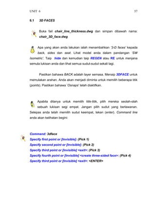 UNIT 6 57
6.1 3D FACES
Buka fail chair_line_thickness.dwg dan simpan dibawah nama:
chair_3D_face.dwg
Apa yang akan anda lakukan ialah menambahkan ‘3-D faces’ kepada
back, sides dan seat. Lihat model anda dalam pandangan ‘SW
Isometric’. Taip hide dan kemudian taip REGEN atau RE untuk menjana
semula lukisan anda dan lihat semua sudut-sudut sekali lagi.
Pastikan bahawa BACK adalah layer semasa. Menaip 3DFACE untuk
memulakan arahan. Anda akan menjadi diminta untuk memilih beberapa titik
(points). Pastikan bahawa ‘Osnaps’ telah diaktifkan.
Apabila ditanya untuk memilih titik-titik, pilih mereka seolah-olah
sebuah lukisan segi empat. Jangan pilih sudut yang berlawanan.
Selepas anda telah memilih sudut keempat, tekan (enter). Command line
anda akan kelihatan begini:
Command: 3dface
Specify first point or [Invisible]: (Pick 1)
Specify second point or [Invisible]: (Pick 2)
Specify third point or [Invisible] <exit>: (Pick 3)
Specify fourth point or [Invisible] <create three-sided face>: (Pick 4)
Specify third point or [Invisible] <exit>: <ENTER>
 