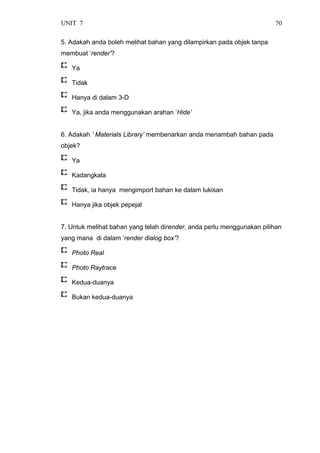 UNIT 7 70
5. Adakah anda boleh melihat bahan yang dilampirkan pada objek tanpa
membuat ‘render’?
Ya
Tidak
Hanya di dalam 3-D
Ya, jika anda menggunakan arahan ‘Hide’
6. Adakah ‘ Materials Library’ membenarkan anda menambah bahan pada
objek?
Ya
Kadangkala
Tidak, ia hanya mengimport bahan ke dalam lukisan
Hanya jika objek pepejal
7. Untuk melihat bahan yang telah dirender, anda perlu menggunakan pilihan
yang mana di dalam ‘render dialog box’?
Photo Real
Photo Raytrace
Kedua-duanya
Bukan kedua-duanya
 