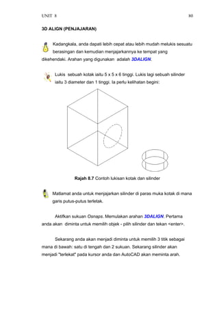 UNIT 8 80
3D ALIGN (PENJAJARAN)
Kadangkala, anda dapati lebih cepat atau lebih mudah melukis sesuatu
berasingan dan kemudian menjajarkannya ke tempat yang
dikehendaki. Arahan yang digunakan adalah 3DALIGN.
Lukis sebuah kotak iaitu 5 x 5 x 6 tinggi. Lukis lagi sebuah silinder
iaitu 3 diameter dan 1 tinggi. Ia perlu kelihatan begini:
Rajah 8.7 Contoh lukisan kotak dan silinder
Matlamat anda untuk menjajarkan silinder di paras muka kotak di mana
garis putus-putus terletak.
Aktifkan sukuan Osnaps. Memulakan arahan 3DALIGN. Pertama
anda akan diminta untuk memilih objek - pilih silinder dan tekan <enter>.
Sekarang anda akan menjadi diminta untuk memilih 3 titik sebagai
mana di bawah: satu di tengah dan 2 sukuan. Sekarang silinder akan
menjadi "terlekat" pada kursor anda dan AutoCAD akan meminta arah.
 