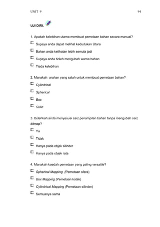 UNIT 9 94
UJI DIRI.
1. Apakah kelebihan utama membuat pemetaan bahan secara manual?
Supaya anda dapat melihat kedudukan Utara
Bahan anda kelihatan lebih semula jadi
Supaya anda boleh mengubah warna bahan
Tiada kelebihan
2. Manakah arahan yang salah untuk membuat pemetaan bahan?
Cylindrical
Spherical
Box
Solid
3. Bolehkah anda menyesuai saiz penampilan bahan tanpa mengubah saiz
bitmap?
Ya
Tidak
Hanya pada objek silinder
Hanya pada objek rata
4. Manakah kaedah pemetaan yang paling versatile?
Spherical Mapping (Pemetaan sfera)
Box Mapping (Pemetaan kotak)
Cylindrical Mapping (Pemetaan silinder)
Semuanya sama
 