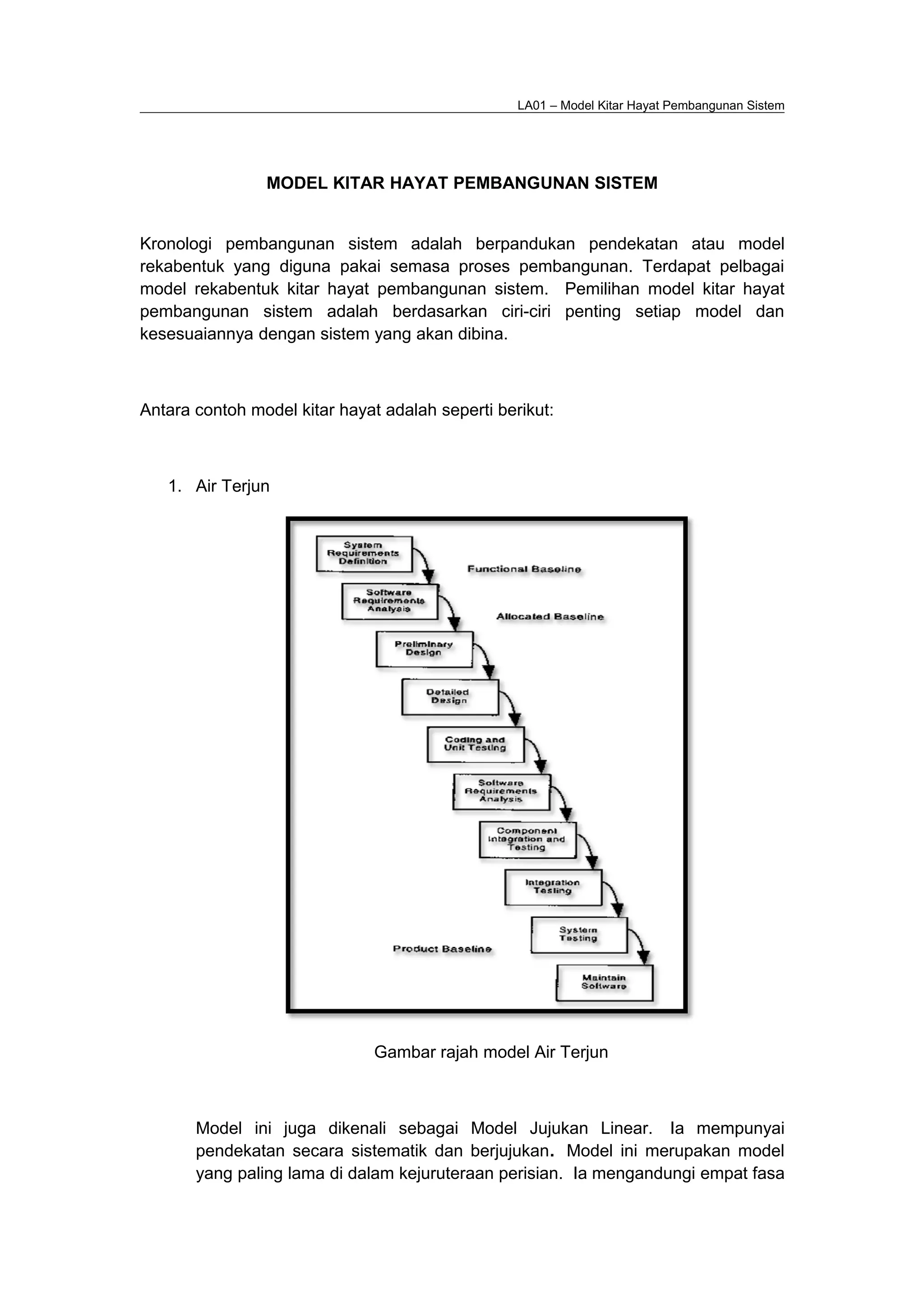 LA01 – Model Kitar Hayat Pembangunan Sistem
MODEL KITAR HAYAT PEMBANGUNAN SISTEM
Kronologi pembangunan sistem adalah berpandukan pendekatan atau model
rekabentuk yang diguna pakai semasa proses pembangunan. Terdapat pelbagai
model rekabentuk kitar hayat pembangunan sistem. Pemilihan model kitar hayat
pembangunan sistem adalah berdasarkan ciri-ciri penting setiap model dan
kesesuaiannya dengan sistem yang akan dibina.
Antara contoh model kitar hayat adalah seperti berikut:
1. Air Terjun
Gambar rajah model Air Terjun
Model ini juga dikenali sebagai Model Jujukan Linear. Ia mempunyai
pendekatan secara sistematik dan berjujukan. Model ini merupakan model
yang paling lama di dalam kejuruteraan perisian. Ia mengandungi empat fasa
 