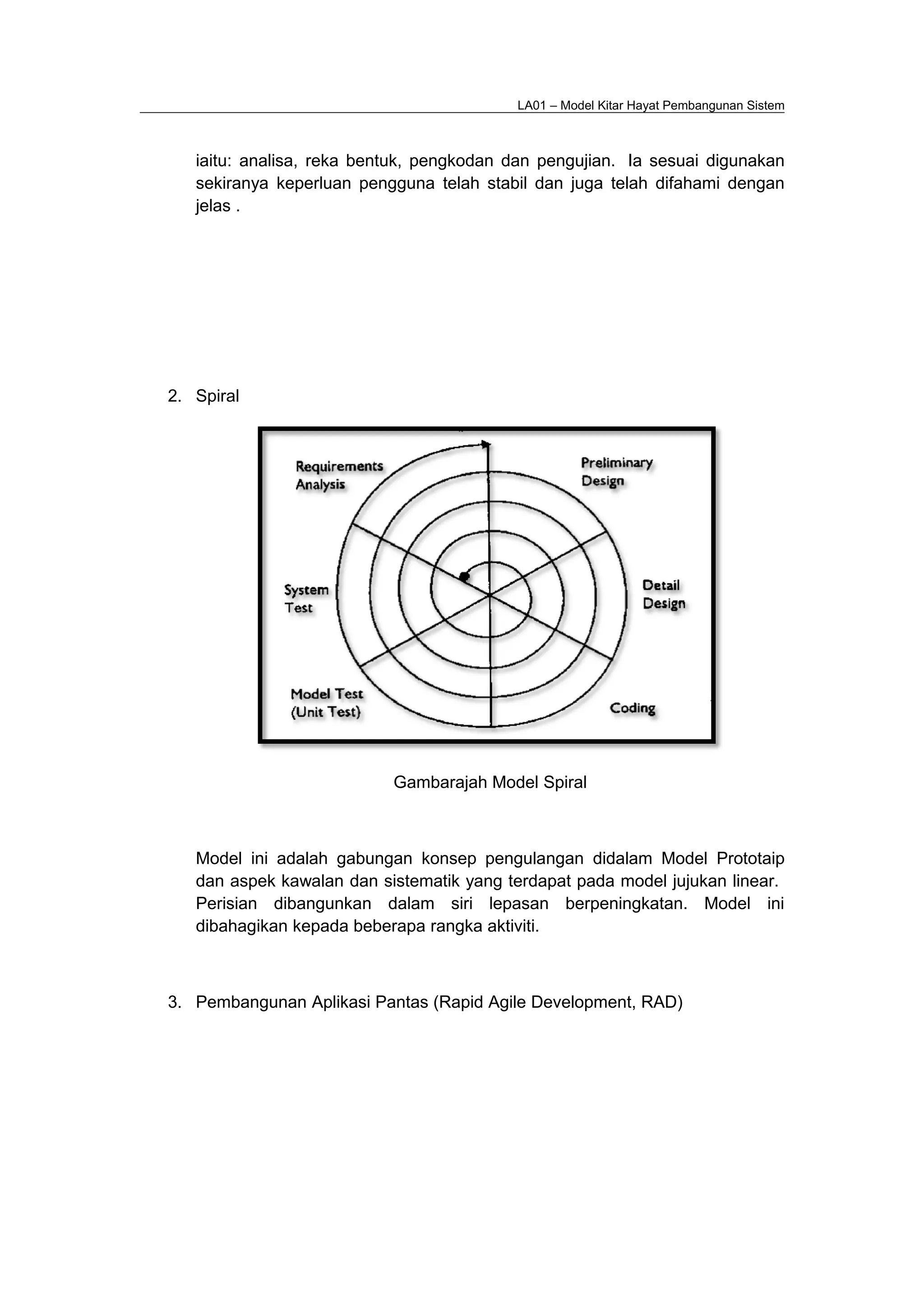 LA01 – Model Kitar Hayat Pembangunan Sistem
iaitu: analisa, reka bentuk, pengkodan dan pengujian. Ia sesuai digunakan
sekiranya keperluan pengguna telah stabil dan juga telah difahami dengan
jelas .
2. Spiral
Gambarajah Model Spiral
Model ini adalah gabungan konsep pengulangan didalam Model Prototaip
dan aspek kawalan dan sistematik yang terdapat pada model jujukan linear.
Perisian dibangunkan dalam siri lepasan berpeningkatan. Model ini
dibahagikan kepada beberapa rangka aktiviti.
3. Pembangunan Aplikasi Pantas (Rapid Agile Development, RAD)
 