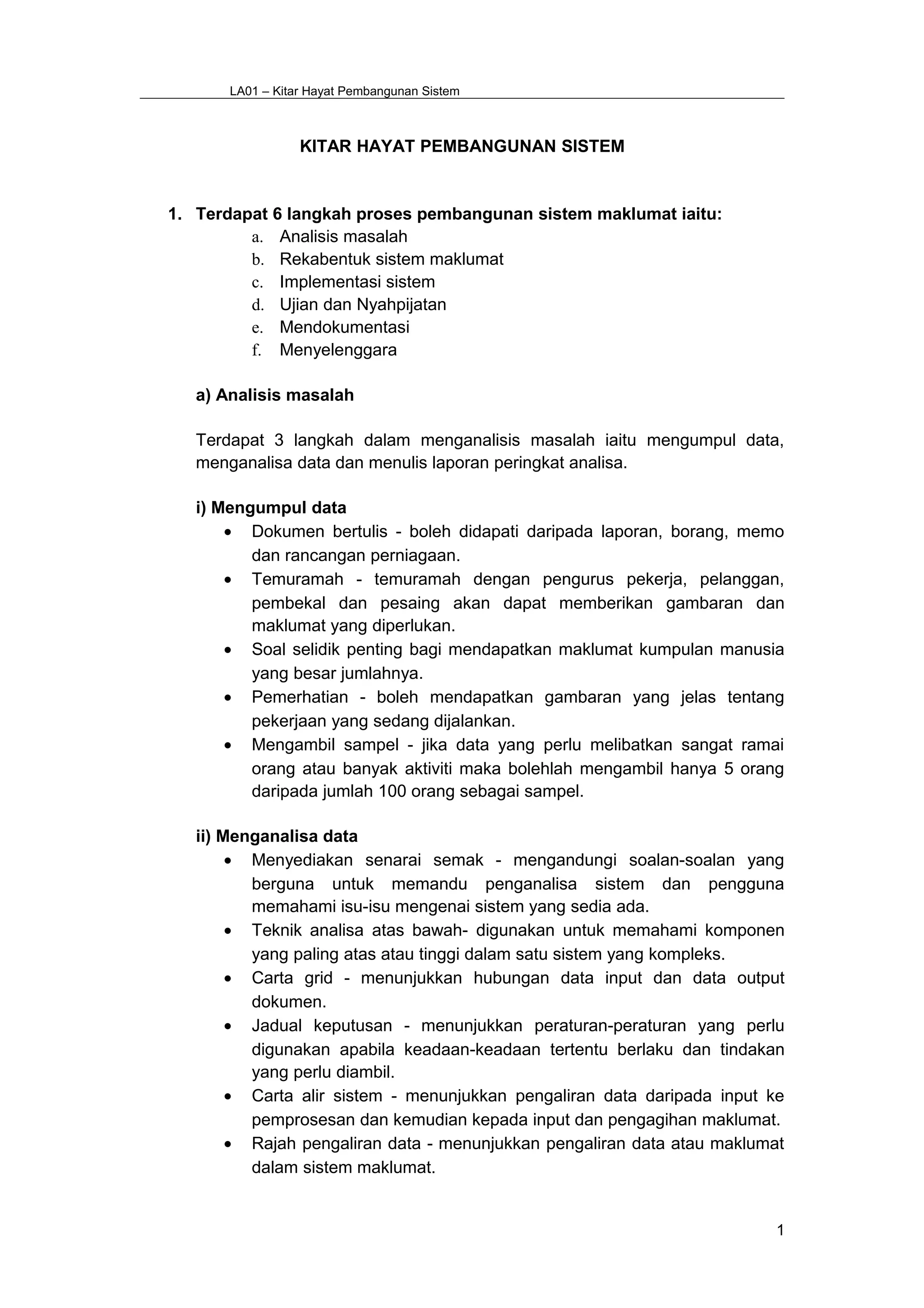 LA01 – Kitar Hayat Pembangunan Sistem
KITAR HAYAT PEMBANGUNAN SISTEM
1. Terdapat 6 langkah proses pembangunan sistem maklumat iaitu:
a. Analisis masalah
b. Rekabentuk sistem maklumat
c. Implementasi sistem
d. Ujian dan Nyahpijatan
e. Mendokumentasi
f. Menyelenggara
a) Analisis masalah
Terdapat 3 langkah dalam menganalisis masalah iaitu mengumpul data,
menganalisa data dan menulis laporan peringkat analisa.
i) Mengumpul data
• Dokumen bertulis - boleh didapati daripada laporan, borang, memo
dan rancangan perniagaan.
• Temuramah - temuramah dengan pengurus pekerja, pelanggan,
pembekal dan pesaing akan dapat memberikan gambaran dan
maklumat yang diperlukan.
• Soal selidik penting bagi mendapatkan maklumat kumpulan manusia
yang besar jumlahnya.
• Pemerhatian - boleh mendapatkan gambaran yang jelas tentang
pekerjaan yang sedang dijalankan.
• Mengambil sampel - jika data yang perlu melibatkan sangat ramai
orang atau banyak aktiviti maka bolehlah mengambil hanya 5 orang
daripada jumlah 100 orang sebagai sampel.
ii) Menganalisa data
• Menyediakan senarai semak - mengandungi soalan-soalan yang
berguna untuk memandu penganalisa sistem dan pengguna
memahami isu-isu mengenai sistem yang sedia ada.
• Teknik analisa atas bawah- digunakan untuk memahami komponen
yang paling atas atau tinggi dalam satu sistem yang kompleks.
• Carta grid - menunjukkan hubungan data input dan data output
dokumen.
• Jadual keputusan - menunjukkan peraturan-peraturan yang perlu
digunakan apabila keadaan-keadaan tertentu berlaku dan tindakan
yang perlu diambil.
• Carta alir sistem - menunjukkan pengaliran data daripada input ke
pemprosesan dan kemudian kepada input dan pengagihan maklumat.
• Rajah pengaliran data - menunjukkan pengaliran data atau maklumat
dalam sistem maklumat.
1
 