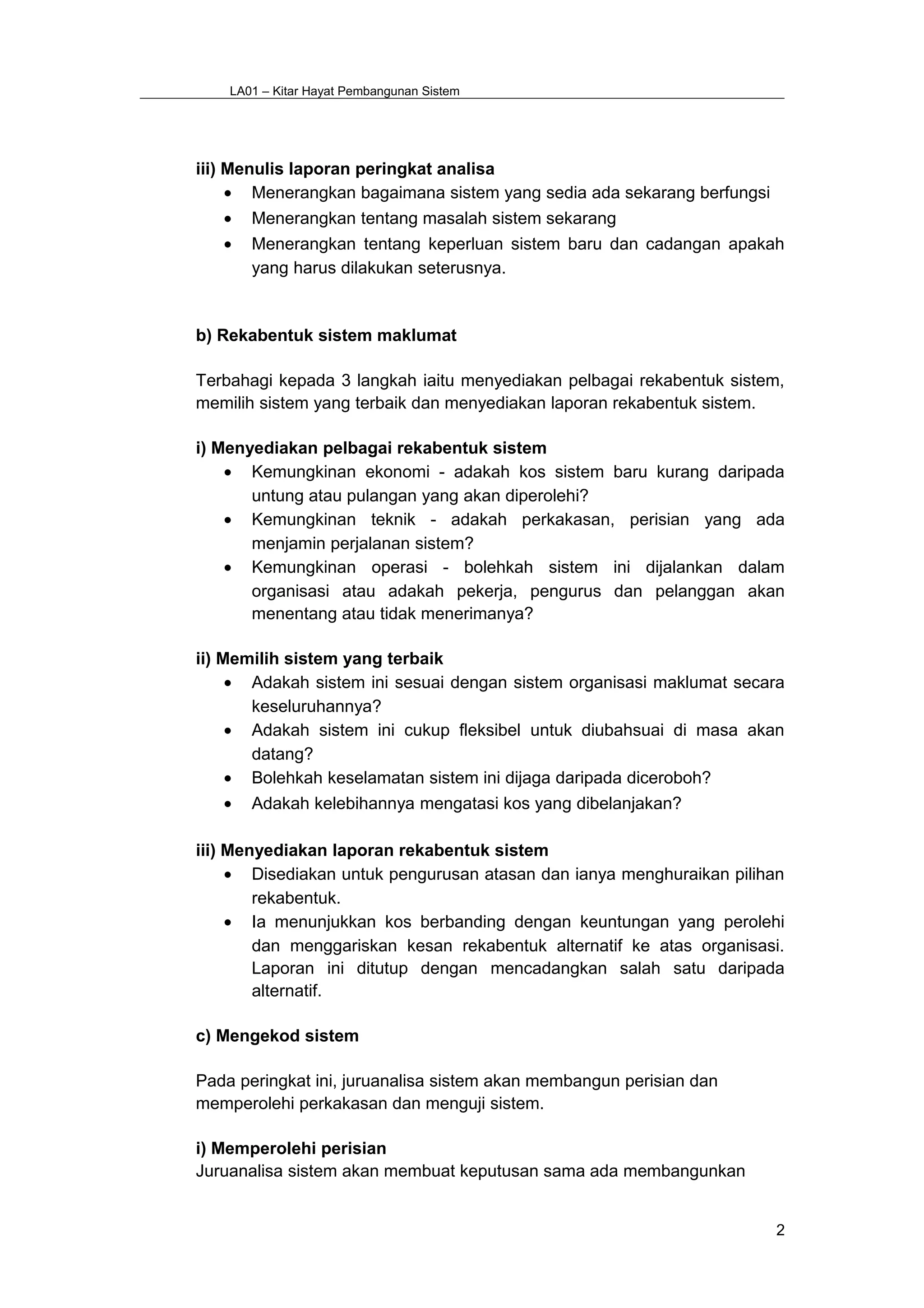 LA01 – Kitar Hayat Pembangunan Sistem
iii) Menulis laporan peringkat analisa
• Menerangkan bagaimana sistem yang sedia ada sekarang berfungsi
• Menerangkan tentang masalah sistem sekarang
• Menerangkan tentang keperluan sistem baru dan cadangan apakah
yang harus dilakukan seterusnya.
b) Rekabentuk sistem maklumat
Terbahagi kepada 3 langkah iaitu menyediakan pelbagai rekabentuk sistem,
memilih sistem yang terbaik dan menyediakan laporan rekabentuk sistem.
i) Menyediakan pelbagai rekabentuk sistem
• Kemungkinan ekonomi - adakah kos sistem baru kurang daripada
untung atau pulangan yang akan diperolehi?
• Kemungkinan teknik - adakah perkakasan, perisian yang ada
menjamin perjalanan sistem?
• Kemungkinan operasi - bolehkah sistem ini dijalankan dalam
organisasi atau adakah pekerja, pengurus dan pelanggan akan
menentang atau tidak menerimanya?
ii) Memilih sistem yang terbaik
• Adakah sistem ini sesuai dengan sistem organisasi maklumat secara
keseluruhannya?
• Adakah sistem ini cukup fleksibel untuk diubahsuai di masa akan
datang?
• Bolehkah keselamatan sistem ini dijaga daripada diceroboh?
• Adakah kelebihannya mengatasi kos yang dibelanjakan?
iii) Menyediakan laporan rekabentuk sistem
• Disediakan untuk pengurusan atasan dan ianya menghuraikan pilihan
rekabentuk.
• Ia menunjukkan kos berbanding dengan keuntungan yang perolehi
dan menggariskan kesan rekabentuk alternatif ke atas organisasi.
Laporan ini ditutup dengan mencadangkan salah satu daripada
alternatif.
c) Mengekod sistem
Pada peringkat ini, juruanalisa sistem akan membangun perisian dan
memperolehi perkakasan dan menguji sistem.
i) Memperolehi perisian
Juruanalisa sistem akan membuat keputusan sama ada membangunkan
2
 