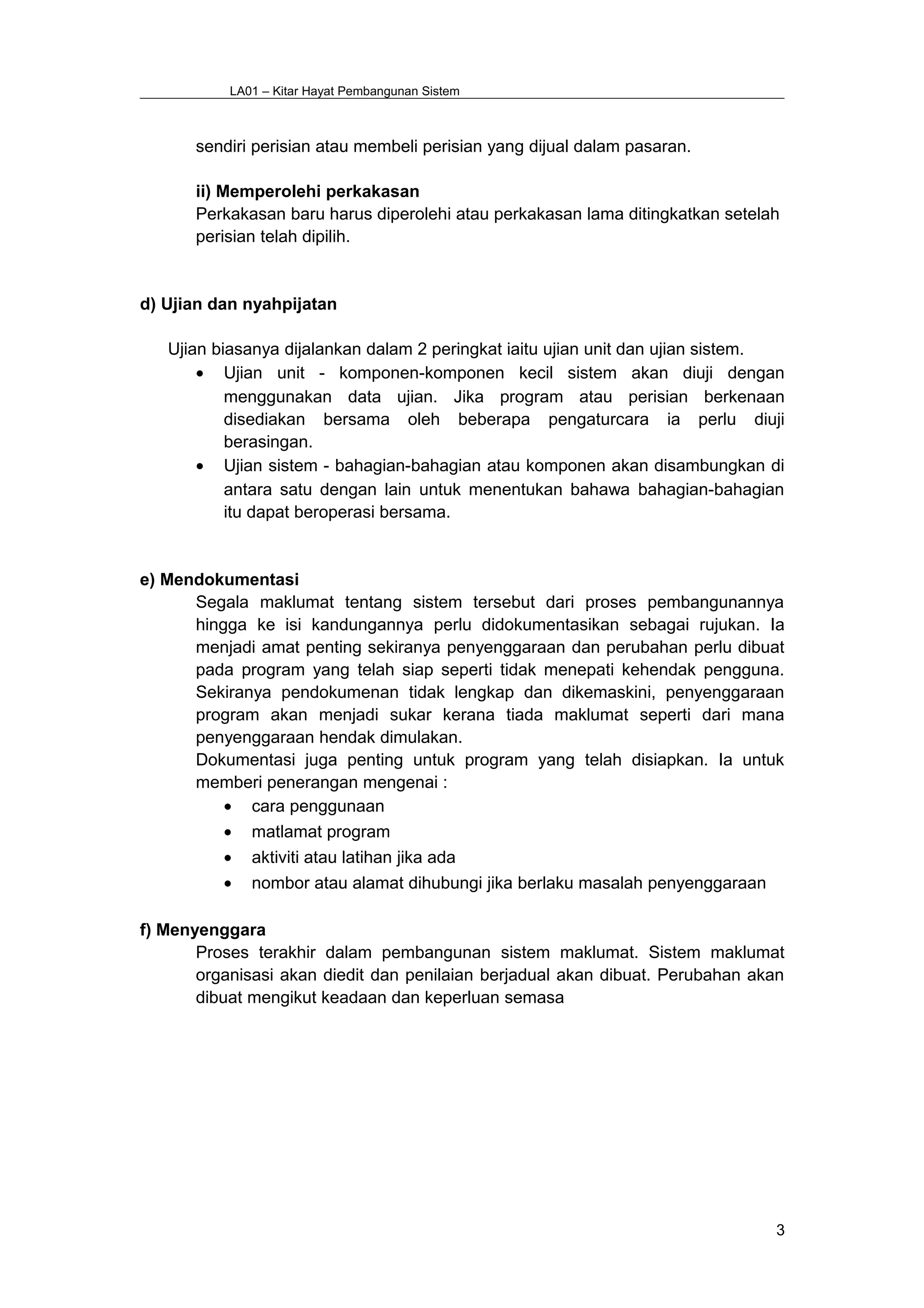 LA01 – Kitar Hayat Pembangunan Sistem
sendiri perisian atau membeli perisian yang dijual dalam pasaran.
ii) Memperolehi perkakasan
Perkakasan baru harus diperolehi atau perkakasan lama ditingkatkan setelah
perisian telah dipilih.
d) Ujian dan nyahpijatan
Ujian biasanya dijalankan dalam 2 peringkat iaitu ujian unit dan ujian sistem.
• Ujian unit - komponen-komponen kecil sistem akan diuji dengan
menggunakan data ujian. Jika program atau perisian berkenaan
disediakan bersama oleh beberapa pengaturcara ia perlu diuji
berasingan.
• Ujian sistem - bahagian-bahagian atau komponen akan disambungkan di
antara satu dengan lain untuk menentukan bahawa bahagian-bahagian
itu dapat beroperasi bersama.
e) Mendokumentasi
Segala maklumat tentang sistem tersebut dari proses pembangunannya
hingga ke isi kandungannya perlu didokumentasikan sebagai rujukan. Ia
menjadi amat penting sekiranya penyenggaraan dan perubahan perlu dibuat
pada program yang telah siap seperti tidak menepati kehendak pengguna.
Sekiranya pendokumenan tidak lengkap dan dikemaskini, penyenggaraan
program akan menjadi sukar kerana tiada maklumat seperti dari mana
penyenggaraan hendak dimulakan.
Dokumentasi juga penting untuk program yang telah disiapkan. Ia untuk
memberi penerangan mengenai :
• cara penggunaan
• matlamat program
• aktiviti atau latihan jika ada
• nombor atau alamat dihubungi jika berlaku masalah penyenggaraan
f) Menyenggara
Proses terakhir dalam pembangunan sistem maklumat. Sistem maklumat
organisasi akan diedit dan penilaian berjadual akan dibuat. Perubahan akan
dibuat mengikut keadaan dan keperluan semasa
3
 