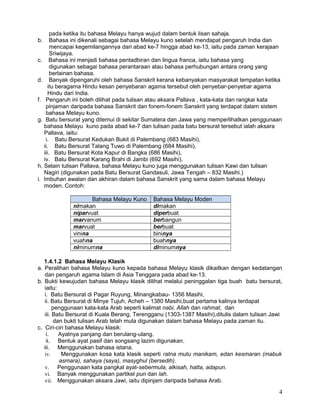 pada ketika itu bahasa Melayu hanya wujud dalam bentuk lisan sahaja.
b. Bahasa ini dikenali sebagai bahasa Melayu kuno setelah mendapat pengaruh India dan
mencapai kegemilangannya dari abad ke-7 hingga abad ke-13, iaitu pada zaman kerajaan
Sriwijaya.
c. Bahasa ini menjadi bahasa pentadbiran dan lingua franca, iaitu bahasa yang
digunakan sebagai bahasa perantaraan atau bahasa perhubungan antara orang yang
berlainan bahasa.
d. Banyak dipengaruhi oleh bahasa Sanskrit kerana kebanyakan masyarakat tempatan ketika
itu beragama Hindu kesan penyebaran agama tersebut oleh penyebar-penyebar agama
Hindu dari India.
f. Pengaruh ini boleh dilihat pada tulisan atau aksara Pallava , kata-kata dan rangkai kata
pinjaman daripada bahasa Sanskrit dan fonem-fonem Sanskrit yang terdapat dalam sistem
bahasa Melayu kuno.
g. Batu bersurat yang ditemui di sekitar Sumatera dan Jawa yang memperlihatkan penggunaan
bahasa Melayu kuno pada abad ke-7 dan tulisan pada batu bersurat tersebut ialah aksara
Pallava, iaitu:
i. Batu Bersurat Kedukan Bukit di Palembang (683 Masihi),
ii. Batu Bersurat Talang Tuwo di Palembang (684 Masihi),
iii. Batu Bersurat Kota Kapur di Bangka (686 Masihi),
iv. Batu Bersurat Karang Brahi di Jambi (692 Masihi),
h. Selain tulisan Pallava, bahasa Melayu kuno juga menggunakan tulisan Kawi dan tulisan
Nagiri (digunakan pada Batu Bersurat Gandasuli, Jawa Tengah – 832 Masihi.)
i. Imbuhan awalan dan akhiran dalam bahasa Sanskrit yang sama dalam bahasa Melayu
moden. Contoh:
Bahasa Melayu Kuno Bahasa Melayu Moden
nimakan dimakan
niparvuat diperbuat
marvanum berbangun
marvuat berbuat
vinina bininya
vuahna buahnya
niminumna diminumnya
1.4.1.2 Bahasa Melayu Klasik
a. Peralihan bahasa Melayu kuno kepada bahasa Melayu klasik dikaitkan dengan kedatangan
dan pengaruh agama Islam di Asia Tenggara pada abad ke-13.
b. Bukti kewujudan bahasa Melayu klasik dilihat melalui peninggalan tiga buah batu bersurat,
iaitu:
i. Batu Bersurat di Pagar Ruyung, Minangkabau- 1356 Masihi,
ii. Batu Bersurat di Minye Tujuh, Acheh – 1380 Masihi,buat pertama kalinya terdapat
penggunaan kata-kata Arab seperti kalimat nabi, Allah dan rahmat, dan
iii. Batu Bersurat di Kuala Berang, Terengganu (1303-1387 Masihi),ditulis dalam tulisan Jawi
dan bukti tulisan Arab telah mula digunakan dalam bahasa Melayu pada zaman itu.
c. Ciri-ciri bahasa Melayu klasik:
i. Ayatnya panjang dan berulang-ulang.
ii. Bentuk ayat pasif dan songsang lazim digunakan.
iii. Menggunakan bahasa istana.
iv. Menggunakan kosa kata klasik seperti ratna mutu manikam, edan kesmaran (mabuk
asmara), sahaya (saya), masyghul (bersedih).
v. Penggunaan kata pangkal ayat-sebermula, alkisah, hatta, adapun.
vi. Banyak menggunakan partikel pun dan lah.
vii. Menggunakan aksara Jawi, iaitu dipinjam daripada bahasa Arab.
4
 