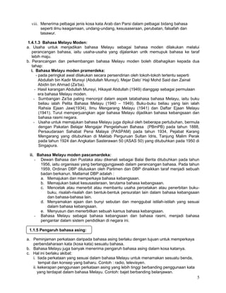 viii. Menerima pelbagai jenis kosa kata Arab dan Parsi dalam pelbagai bidang bahasa
seperti ilmu keagamaan, undang-undang, kesusaseraan, perubatan, falsafah dan
tasawur.
1.4.1.3 Bahasa Melayu Moden:
a. Usaha untuk menjadikan bahasa Melayu sebagai bahasa moden dilakukan melalui
perancangan bahasa, iaitu usaha-usaha yang dijalankan untk memupuk bahasa ke taraf
lebih maju.
b. Perancangan dan perkembangan bahasa Melayu moden boleh dibahagikan kepada dua
tahap:
i. Bahasa Melayu moden pramerdeka:
- pada peringkat awal dilakukan secara persendirian oleh tokoh-tokoh tertentu seperti
Abdullah bin Kadir Munsyi (Abdullah Munsyi), Mejar Dato’ Haji Mohd Said dan Zainal
Abidin bin Ahmad (Za’ba).
- Hasil karangan Abdullah Munsyi, Hikayat Abdullah (1949) dianggap sebagai permulaan
era bahasa Melayu moden.
- Sumbangan Za’ba paling menonjol dalam aspek tatabahasa bahasa Melayu, iaitu buku
beliau ialah Pelita Bahasa Melayu (1940 – 1949). Buku-buku beliau yang lain ialah
Rahsia Ejaan Jawi(1934), Ilmu Mengarang Melayu (1941) dan Daftar Ejaan Melayu
(1941). Turut memperjuangkan agar bahasa Melayu dijadikan bahasa kebangsaan dan
bahasa rasmi negara.
- Usaha untuk memajukan bahasa Melayu juga dipikul oleh beberapa pertubuhan, bermula
dengan Pakatan Belajar Mengajar Pengetahuan Bahasa (PBmPB) pada tahun 1888,
Persaudaraan Sahabat Pena Malaya (PASPAM) pada tahun 1934, Pejabat Karang
Mengarang yang ditubuhkan di Maktab Perguruan Sultan Idris, Tanjung Malim Perak
pada tahun 1924 dan Angkatan Sasterawan 50 (ASAS 50) yang ditubuhkan pada 1950 di
Singapura.
ii. Bahasa Melayu moden pascamardeka:
- Dewan Bahasa dan Pustaka atau dikenali sebagai Balai Berita ditubuhkan pada tahun
1956, iaitu organisasi yang bertanggungjawab dalam perancangan bahasa. Pada tahun
1959, Ordinan DBP diluluskan oleh Parlimen dan DBP dinaikkan taraf menjadi sebuah
badan berkanun. Matlamat DBP adalah :
a. Memajukan dan memperkaya bahasa kebangsaan.
b. Memajukan bakat kesusasteraan, terutama bahasa kebangsaan.
c. Mencetak atau menerbit atau membantu usaha percetakan atau penerbitan buku-
buku, risalah-risalah dan bentuk-bentuk persuratan lain dalam bahasa kebangsaan
dan bahasa-bahasa lain.
d. Menyamakan ejaan dan bunyi sebutan dan menggubal istilah-istilah yang sesuai
dalam bahasa kebangsaan.
e. Menyusun dan menerbitkan sebuah kamus bahasa kebangsaan.
- Bahasa Melayu sebagai bahasa kebangsaan dan bahasa rasmi, menjadi bahasa
pengantar dalam sistem pendidikan di negara ini.
a. Peminjaman perkataan daripada bahasa asing berlaku dengan tujuan untuk memperkaya
perbendaharaan kata (kosa kata) sesuatu bahasa.
b. Bahasa Melayu juga banyak menerima pengaruh bahasa asing dalam kosa katanya.
c. Hal ini berlaku akibat:
i. tiada perkataan yang sesuai dalam bahasa Melayu untuk menamakan sesuatu benda,
tempat dan konsep yang baharu. Contoh : radio, televisyen.
ii. kekerapan penggunaan perkataan asing yang lebih tinggi berbanding penggunaan kata
yang terdapat dalam bahasa Melayu. Contoh: bajet berbanding belanjawan.
5
1.1.5 Pengaruh bahasa asing:
 