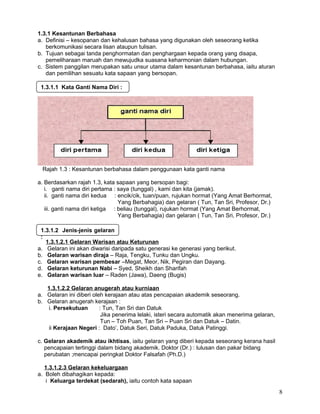 1.3.1 Kesantunan Berbahasa
a. Definisi – kesopanan dan kehalusan bahasa yang digunakan oleh seseorang ketika
berkomunikasi secara lisan ataupun tulisan.
b. Tujuan sebagai tanda penghormatan dan penghargaan kepada orang yang disapa,
pemeliharaan maruah dan mewujudka suasana keharmonian dalam hubungan.
c. Sistem panggilan merupakan satu unsur utama dalam kesantunan berbahasa, iaitu aturan
dan pemilihan sesuatu kata sapaan yang bersopan.
Rajah 1.3 : Kesantunan berbahasa dalam penggunaan kata ganti nama
a. Berdasarkan rajah 1.3, kata sapaan yang bersopan bagi:
i. ganti nama diri pertama : saya (tunggal) , kami dan kita (jamak).
ii. ganti nama diri kedua : encik/cik, tuan/puan, rujukan hormat (Yang Amat Berhormat,
Yang Berbahagia) dan gelaran ( Tun, Tan Sri, Profesor, Dr.)
iii. ganti nama diri ketiga : beliau (tunggal), rujukan hormat (Yang Amat Berhormat,
Yang Berbahagia) dan gelaran ( Tun, Tan Sri, Profesor, Dr.)
1.3.1.2.1 Gelaran Warisan atau Keturunan
a. Gelaran ini akan diwarisi daripada satu generasi ke generasi yang berikut.
b. Gelaran warisan diraja – Raja, Tengku, Tunku dan Ungku.
c. Gelaran warisan pembesar –Megat, Meor, Nik, Pegiran dan Dayang.
d. Gelaran keturunan Nabi – Syed, Sheikh dan Sharifah
e. Gelaran warisan luar – Raden (Jawa), Daeng (Bugis)
1.3.1.2.2 Gelaran anugerah atau kurniaan
a. Gelaran ini diberi oleh kerajaan atau atas pencapaian akademik seseorang.
b. Gelaran anugerah kerajaan :
i. Persekutuan : Tun, Tan Sri dan Datuk
Jika penerima lelaki, isteri secara automatik akan menerima gelaran,
Tun – Toh Puan, Tan Sri – Puan Sri dan Datuk – Datin.
ii Kerajaan Negeri : Dato’, Datuk Seri, Datuk Paduka, Datuk Patinggi.
c. Gelaran akademik atau ikhtisas, iaitu gelaran yang diberi kepada seseorang kerana hasil
pencapaian tertinggi dalam bidang akademik. Doktor (Dr.) : lulusan dan pakar bidang
perubatan ;mencapai peringkat Doktor Falsafah (Ph.D.)
1.3.1.2.3 Gelaran kekeluargaan
a. Boleh dibahagikan kepada:
i Keluarga terdekat (sedarah), iaitu contoh kata sapaan
8
1.3.1.1 Kata Ganti Nama Diri :
1.3.1.2 Jenis-jenis gelaran
:
 
