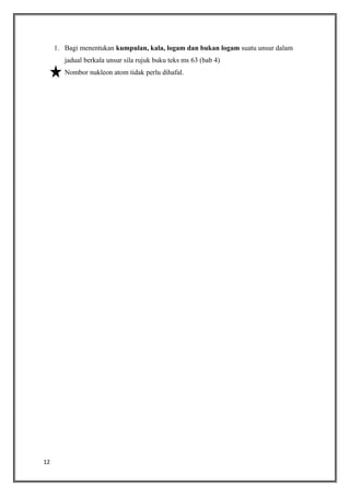 1. Bagi menentukan kumpulan, kala, logam dan bukan logam suatu unsur dalam
jadual berkala unsur sila rujuk buku teks ms 63 (bab 4)
2. Nombor nukleon atom tidak perlu dihafal.

12

 