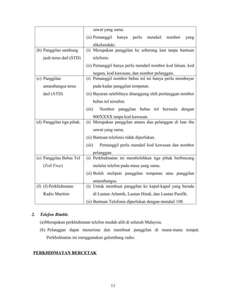 sawat yang sama.
                                 (ii) Pemanggil            hanya   perlu   mendail   nombor   yang
                                     dikehendaki.
     (b) Panggilan sambung       (i) Merupakan panggilan ke seberang laut tanpa bantuan
        jauh terus dail (STD)            telefonis.
                                 (ii) Pemanggil hanya perlu mendail nombor kod laluan, kod
                                     negara, kod kawasan, dan nombor pelanggan.
     (c) Panggilan               (i) Pemanggil nombor bebas tol ini hanya perlu membayar
        antarabangsa terus               pada kadar panggilan tempatan.
        dail (ATD)               (ii) Bayaran selebihnya ditanggung oleh penlanggan nombor
                                         bebas tol tersebut.
                                 (iii)       Nombor panggilan bebas tol bermula dengan
                                     800XXXX tanpa kod kawasan.
     (d) Panggilan tiga pihak.   (i) Merupakan panggilan antara dua pelanggan di luar ibu
                                         sawat yang sama.
                                 (ii) Bantuan telefonis tidak diperlukan.
                                 (iii)       Pemanggil perlu mendail kod kawasan dan nombor
                                     pelanggan.
     (e) Panggilan Bebas Tol     (i) Perkhidmatan ini membolehkan tiga pihak berbincang
        (Toll Free)                      melalui telefon pada masa yang sama.
                                 (ii) Boleh meliputi panggilan tempatan atau panggilan
                                     antarabangsa.
     (f) (f) Perkhidmatan        (i) Untuk membuat panggilan ke kapal-kapal yang berada
        Radio Maritim                    di Lautan Atlantik, Lautan Hindi, dan Lautan Pasifik.
                                 (ii) Bantuan Telefonis diperlukan dengan mendail 108.

2.    Telefon Bimbit.
      (a)Merupakan perkhidmatan telefon mudah alih di seluruh Malaysia.
      (b) Pelanggan dapat menerima dan membuat panggilan di mana-mana tempat.
          Perkhidmatan ini menggunakan gelombang radio.


 PERKHIDMATAN BERCETAK




                                                      11
 
