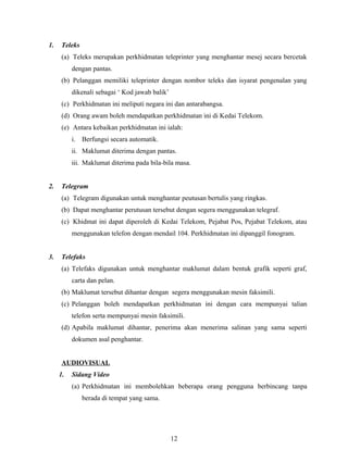 1.    Teleks
      (a) Teleks merupakan perkhidmatan teleprinter yang menghantar mesej secara bercetak
          dengan pantas.
      (b) Pelanggan memiliki teleprinter dengan nombor teleks dan isyarat pengenalan yang
          dikenali sebagai ‘ Kod jawab balik’
      (c) Perkhidmatan ini meliputi negara ini dan antarabangsa.
      (d) Orang awam boleh mendapatkan perkhidmatan ini di Kedai Telekom.
      (e) Antara kebaikan perkhidmatan ini ialah:
          i. Berfungsi secara automatik.
          ii. Maklumat diterima dengan pantas.
          iii. Maklumat diterima pada bila-bila masa.


2.    Telegram
      (a) Telegram digunakan untuk menghantar peutusan bertulis yang ringkas.
      (b) Dapat menghantar perutusan tersebut dengan segera menggunakan telegraf.
      (c) Khidmat ini dapat diperoleh di Kedai Telekom, Pejabat Pos, Pejabat Telekom, atau
          menggunakan telefon dengan mendail 104. Perkhidmatan ini dipanggil fonogram.


3.    Telefaks
      (a) Telefaks digunakan untuk menghantar maklumat dalam bentuk grafik seperti graf,
          carta dan pelan.
      (b) Maklumat tersebut dihantar dengan segera menggunakan mesin faksimili.
      (c) Pelanggan boleh mendapatkan perkhidmatan ini dengan cara mempunyai talian
          telefon serta mempunyai mesin faksimili.
      (d) Apabila maklumat dihantar, penerima akan menerima salinan yang sama seperti
          dokumen asal penghantar.


      AUDIOVISUAL
     1.   Sidang Video
          (a) Perkhidmatan ini membolehkan beberapa orang pengguna berbincang tanpa
               berada di tempat yang sama.




                                                12
 