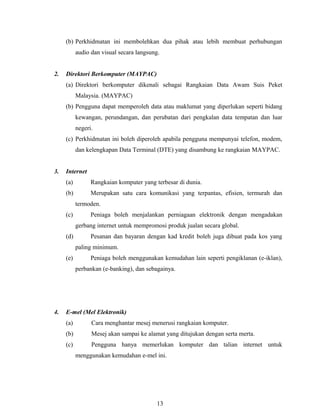 (b) Perkhidmatan ini membolehkan dua pihak atau lebih membuat perhubungan
           audio dan visual secara langsung.


2.   Direktori Berkomputer (MAYPAC)
     (a) Direktori berkomputer dikenali sebagai Rangkaian Data Awam Suis Peket
           Malaysia. (MAYPAC)
     (b) Pengguna dapat memperoleh data atau maklumat yang diperlukan seperti bidang
           kewangan, perundangan, dan perubatan dari pengkalan data tempatan dan luar
           negeri.
     (c) Perkhidmatan ini boleh diperoleh apabila pengguna mempunyai telefon, modem,
           dan kelengkapan Data Terminal (DTE) yang disambung ke rangkaian MAYPAC.


3.   Internet
     (a)         Rangkaian komputer yang terbesar di dunia.
     (b)         Merupakan satu cara komunikasi yang terpantas, efisien, termurah dan
           termoden.
     (c)         Peniaga boleh menjalankan perniagaan elektronik dengan mengadakan
           gerbang internet untuk mempromosi produk jualan secara global.
     (d)         Pesanan dan bayaran dengan kad kredit boleh juga dibuat pada kos yang
           paling minimum.
     (e)         Peniaga boleh menggunakan kemudahan lain seperti pengiklanan (e-iklan),
           perbankan (e-banking), dan sebagainya.




4.   E-mel (Mel Elektronik)
     (a)         Cara menghantar mesej menerusi rangkaian komputer.
     (b)         Mesej akan sampai ke alamat yang ditujukan dengan serta merta.
     (c)         Pengguna hanya memerlukan komputer dan talian internet untuk
           menggunakan kemudahan e-mel ini.




                                           13
 