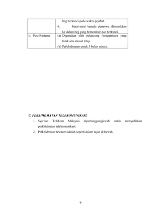 beg berkunci pada waktu pejabat.
                      6.          Surat-surat kepada penyewa dimasukkan
                          ke dalam beg yang bernombor dan berkunci.
v. Post Restante      (a) Digunakan oleh pelancong /pengembara yang
                           tidak ada alamat tetap.
                      (b) Perkhidmatan untuk 3 bulan sahaja.




C. PERKHIDMATAN TELEKOMUNIKASI.
   1. Syarikat     Telekom     Malaysia       dipertanggungjawab   untuk   menyediakan
      perkhidmatan telekomunikasi.
   2. Perkhidmatan telekom adalah seperti dalam rajah di bawah.




                                          9
 