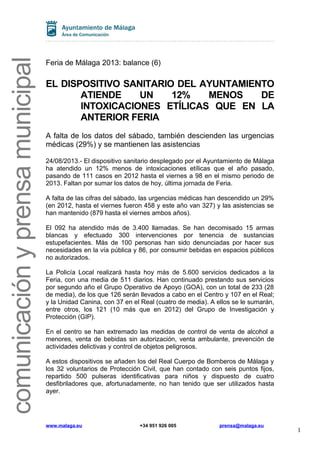 comunicaciónyprensamunicipal
Feria de Málaga 2013: balance (6)
EL DISPOSITIVO SANITARIO DEL AYUNTAMIENTO
ATIENDE UN 12% MENOS DE
INTOXICACIONES ETÍLICAS QUE EN LA
ANTERIOR FERIA
A falta de los datos del sábado, también descienden las urgencias
médicas (29%) y se mantienen las asistencias
24/08/2013.- El dispositivo sanitario desplegado por el Ayuntamiento de Málaga
ha atendido un 12% menos de intoxicaciones etílicas que el año pasado,
pasando de 111 casos en 2012 hasta el viernes a 98 en el mismo periodo de
2013. Faltan por sumar los datos de hoy, última jornada de Feria.
A falta de las cifras del sábado, las urgencias médicas han descendido un 29%
(en 2012, hasta el viernes fueron 458 y este año van 327) y las asistencias se
han mantenido (879 hasta el viernes ambos años).
El 092 ha atendido más de 3.400 llamadas. Se han decomisado 15 armas
blancas y efectuado 300 intervenciones por tenencia de sustancias
estupefacientes. Más de 100 personas han sido denunciadas por hacer sus
necesidades en la vía pública y 86, por consumir bebidas en espacios públicos
no autorizados.
La Policía Local realizará hasta hoy más de 5.600 servicios dedicados a la
Feria, con una media de 511 diarios. Han continuado prestando sus servicios
por segundo año el Grupo Operativo de Apoyo (GOA), con un total de 233 (28
de media), de los que 126 serán llevados a cabo en el Centro y 107 en el Real;
y la Unidad Canina, con 37 en el Real (cuatro de media). A ellos se le sumarán,
entre otros, los 121 (10 más que en 2012) del Grupo de Investigación y
Protección (GIP).
En el centro se han extremado las medidas de control de venta de alcohol a
menores, venta de bebidas sin autorización, venta ambulante, prevención de
actividades delictivas y control de objetos peligrosos.
A estos dispositivos se añaden los del Real Cuerpo de Bomberos de Málaga y
los 32 voluntarios de Protección Civil, que han contado con seis puntos fijos,
repartido 500 pulseras identificativas para niños y dispuesto de cuatro
desfibriladores que, afortunadamente, no han tenido que ser utilizados hasta
ayer.
www.malaga.eu +34 951 926 005 prensa@malaga.eu
1
 