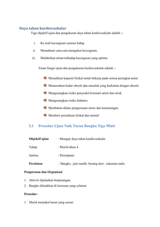 Daya tahan kardiovaskular
Tiga objektif ujian dan pengukuran daya tahan kardiovaskular adalah :-
i. Ke arah kecergasan seumur hidup.
ii. Memahami cara-cara mengukur kecergasan.
iii. Melahirkan minat terhadap kecergasan yang optima.
Enam fungsi ujian dan pengukuran kardiovaskular adalah :-
Menaikkan kapasiti fizikal untuk bekerja pada semua peringkat umur.
Menurunkan kadar obesiti dan masalah yang berkaitan dengan obesiti.
Mengurangkan risiko penyeakit koronari arteri dan strok.
Mengurangkan risiko diabetes.
Membantu dalam pengurusam stress dan kemurungan.
Memberi persediaan fizikal dan mental
2.1 Prosedur Ujian Naik Turun Bangku Tiga Minit
Objektif ujian : Menguji daya tahan kardiovaskular
Tahap : Murid tahun 4
Jantina : Perempuan
Peralatan : Bangku , jam randik. borang skor , rakaman radio
Pengurusan dan Organisasi
1. Aktiviti dijalankan berpasangan.
2. Bangku diletakkan di kawasan yang selamat.
Prosedur :
1. Murid memakai kasut yang sesuai.
 