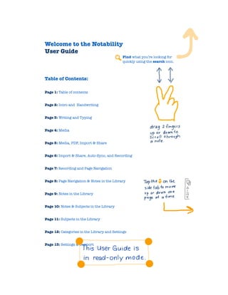 Welcome to the Notability
User Guide
Find what you’re looking for
quickly using the search icon.


Table of Contents:
Page 1: Table of contents
Page 2: Intro and Handwriting
Page 3: Writing and Typing
Page 4: Media
Page 5: Media, PDF, Import & Share
Page 6: Import & Share, Auto-Sync, and Recording
Page 7: Recording and Page Navigation
Page 8: Page Navigation & Notes in the Library
Page 9: Notes in the Library
Page 10: Notes & Subjects in the Library
Page 11: Subjects in the Library
Page 12: Categories in the Library and Settings
Page 13: Settings & Support



 