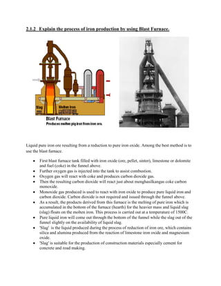 2.1.2 Explain the process of iron production by using Blast Furnace.




Liquid pure iron ore resulting from a reduction to pure iron oxide. Among the best method is to
use the blast furnace.

       First blast furnace tank filled with iron oxide (ore, pellet, sinter), limestone or dolomite
       and fuel (coke) in the funnel above.
       Further oxygen gas is injected into the tank to assist combustion.
       Oxygen gas will react with coke and produces carbon dioxide gas.
       Then the resulting carbon dioxide will react just about menghasilkangas coke carbon
       monoxide.
       Monoxide gas produced is used to react with iron oxide to produce pure liquid iron and
       carbon dioxide. Carbon dioxide is not required and issued through the funnel above.
       As a result, the products derived from this furnace is the melting of pure iron which is
       accumulated in the bottom of the furnace (hearth) for the heavier mass and liquid slag
       (slag) floats on the molten iron. This process is carried out at a temperature of 1500C.
       Pure liquid iron will come out through the bottom of the funnel while the slag out of the
       funnel slightly on the availability of liquid slag.
       'Slag' is the liquid produced during the process of reduction of iron ore, which contains
       silica and alumina produced from the reaction of limestone iron oxide and magnesium
       oxide.
       'Slag' is suitable for the production of construction materials especially cement for
       concrete and road making.
 