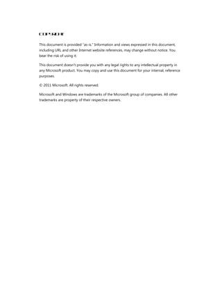 Cop r h
   yi t
     g

This document is provided “as-is.” Information and views expressed in this document,
including URL and other Internet website references, may change without notice. You
bear the risk of using it.

This document doesn't provide you with any legal rights to any intellectual property in
any Microsoft product. You may copy and use this document for your internal, reference
purposes.

© 2011 Microsoft. All rights reserved.

Microsoft and Windows are trademarks of the Microsoft group of companies. All other
trademarks are property of their respective owners.
 
