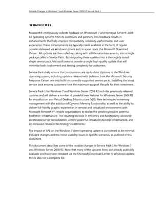 Notable Changes in Windows 7 and Windows Server 2008 R2 Service Pack 1




I to ut n
 nrd cio

Microsoft® continuously collects feedback on Windows® 7 and Windows Server® 2008
R2 operating systems from its customers and partners. This feedback results in
enhancements that help improve compatibility, reliability, performance, and user
experience. These enhancements are typically made available in the form of regular
updates delivered via Windows Update and, in some cases, the Microsoft Download
Center. All updates are then rolled-up, along with additional enhancements, into a single
package called a Service Pack. By integrating these updates into a thoroughly tested
single service pack, Microsoft aims to provide a single high-quality update that will
minimize both deployment and testing complexity for customers.

Service Packs help ensure that your systems are up-to-date. Updates to the Windows
operating system, including updates released with bulletins from the Microsoft Security
Response Center, are only built for currently-supported service packs. Installing the latest
service pack ensures customers have the maximum support lifecycle for their investment.

Service Pack 1 for Windows 7 and Windows Server 2008 R2 includes previously released
updates and will deliver a number of powerful new features for Windows Server 2008 R2
for virtualization and Virtual Desktop Infrastructure (VDI). New techniques in memory
management with the addition of Dynamic Memory functionality, as well as the ability to
deliver full-fidelity graphic experiences in remote and virtualized environments with
Microsoft RemoteFX™, enable organizations to realize the greatest possible potential
from their infrastructure. The resulting increase in efficiency and functionality allows for
accelerated server consolidation, a more powerful virtualized desktop infrastructure, and
an increased return on technology investments.

The impact of SP1 on the Windows 7 client operating system is considered to be minimal.
Included changes address minor usability issues in specific scenarios, as outlined in this
document.

This document describes some of the notable changes in Service Pack 1 for Windows 7
and Windows Server 2008 R2. Note that many of the updates listed are already publically
available and have been released via the Microsoft Download Center or Windows Update.
This is also not a complete list.
 