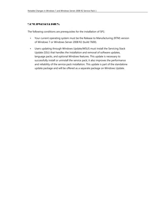 Notable Changes in Windows 7 and Windows Server 2008 R2 Service Pack 1




Se u p e e u t s
  t pr r q i i e
            s

The following conditions are prerequisites for the installation of SP1:

  •    Your current operating system must be the Release to Manufacturing (RTM) version
       of Windows 7 or Windows Server 2008 R2 (build 7600).

  •    Users updating through Windows Update/WSUS must install the Servicing Stack
       Update (SSU) that handles the installation and removal of software updates,
       language packs, and optional Windows features. This update is necessary to
       successfully install or uninstall the service pack; it also improves the performance
       and reliability of the service pack installation. This update is part of the standalone
       update package and will be offered as a separate package on Windows Update.
 