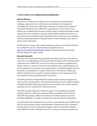 Notable Changes in Windows 7 and Windows Server 2008 R2 Service Pack 1




Ch n es e i it Wind w Se v r 0 R2
  a g sp c co
          f        o s re  20 8

Dynamic Memory
Constraints on the allocation of physical memory represents one of the greatest
challenges organizations face as they adopt new virtualization technology and
consolidate their infrastructure. With Dynamic Memory, an enhancement to Hyper-V™
introduced in Windows Server 2008 R2 SP1, organizations can now make the most
efficient use of available physical memory, allowing them to realize the greatest possible
potential from their virtualization resources. Dynamic Memory allows for memory on a
host machine to be pooled and dynamically distributed to virtual machines as necessary.
Memory is dynamically added or removed based on current workloads, and is done so
without service interruption.

Virtual machines running a wide variety of operating systems can use Dynamic Memory;
for a complete list, see the “Dynamic Memory Evaluation Guide” at
http://go.microsoft.com/fwlink/?LinkId=192444. The guide also discusses Dynamic
Memory settings and usage in detail.

Microsoft RemoteFX
Businesses are increasingly looking to leverage the efficiency and cost savings that can
come from a virtualized desktop infrastructure. With the addition of Microsoft RemoteFX
in Windows Server 2008 R2 SP1, a new set of remote user experience capabilities that
enable a media-rich user environment for virtual desktops, session-based desktops and
remote applications is introduced. Harnessing the power of virtualized graphics resources,
RemoteFX can be deployed to a range of thick and thin client devices, enabling cost-
effective, local-like access to graphics-intensive applications and a broad array of end
user peripherals, improving productivity of remote users.

RemoteFX can function independently from specific graphics stacks and supports any
screen content, including today’s most advanced applications and rich content (including
Silverlight and Adobe Flash), ensuring that end users maintain a rich, local-like desktop
experience even in a virtualized thin-client environment.

RemoteFX also adds mainstream USB device support to virtual desktop computing,
including support for USB drives, cameras and PDAs connected to the client device.
RemoteFX also provides a platform for hardware and software partners to enhance
RemoteFX capabilities in a variety of possible host, client and network configurations.

To use RemoteFX, the virtualization server must be running Windows Server 2008 R2 with
SP1, the virtual machine must be running Windows 7 Enterprise with SP1 or Windows 7
Ultimate with SP1, and the remote client computer must be running either Windows
Server 2008 R2 with SP1 or Windows 7 with SP1. To connect to the virtual machine, the
 